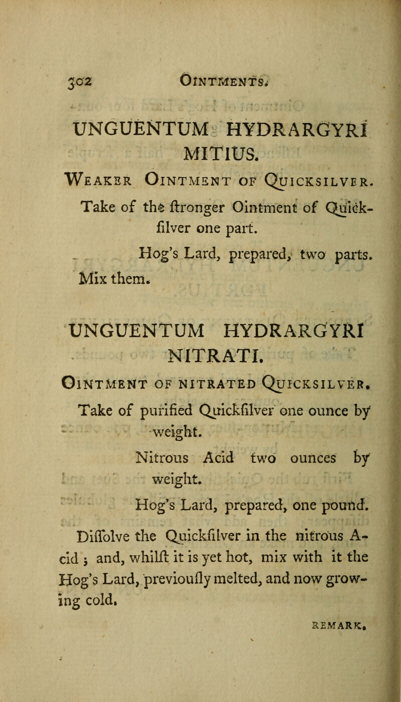 UNGUENTUM HYDRARGYRI MITIUS. Weaker Ointment of Quicksilver. Take of tht ftronger Ointment of Qui(^k- filver one part. Hog's Lard, prepared, two parts* Mix them* UNGUENTUM HYDRARGYRI NITRATI. Ointment of nitrated Quicksilver. Take of purified Quickfilver one ounce by weight. Nitrous Acid two ounces by' weight* Hog's Lard, prepared, one poutid. Diflblve the Quickfilver in the nitrous A- cid J and, whilft it is yet hot, mix with it the Hog s Lard, previoufly melted, and now grow- ing cold. REMARK.