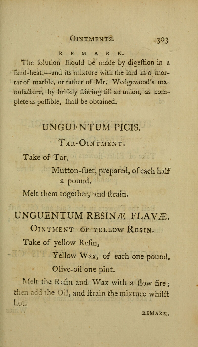 REMARK. The fokitldii fhould be made by digeftion in a fand-heat,*—and its mixture with the lard in a mor- tar of marble, or rather of Mr. Wedgewood's ma^- nufadbure, b}^ brifkly flirring till an union, as com- plete as polTible, Ihall be obtained. UNGUENTUM PICIS. Tar-Ointment. Take of Tar, Mutton-fuet, prepared, of each half a pound. Melt them together, and ftrain. UNGUENTUM RESINS FLAV^. Ointment of yellow Resin. Take of yellow Refin, Yellow Wax, of each one pound. Olive-oil one pint. Melt the Refm and Wax with a flow fire; then add the Oil, and ftrain the mixture whilft hote REMARK.