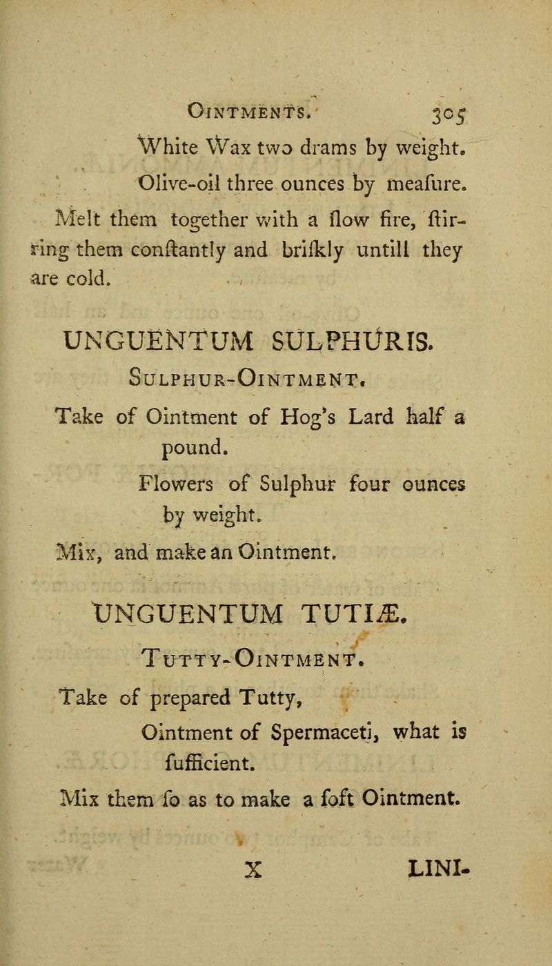 White Wax two drams by weight. Olive-oil three ounces by meafure. Melt them together Vv^ith a flow fire, flir- ring them conftantly and brllkly untill they are cold. UNGUENTUM SULPHlJRIS. Sulphur-Ointment. Take of Ointment of Hog*s Lard half a pound. Flowers of Sulphur four ounces by weight. Mix, and make an Ointment. XJNGUENTUM TUTIJE. TuTTY-OlNTMENT. Take of prepared Tutty, Ointment of Spermaceti, what is fufficient. Mix them fo as to make a foft Ointment. » X LINI-