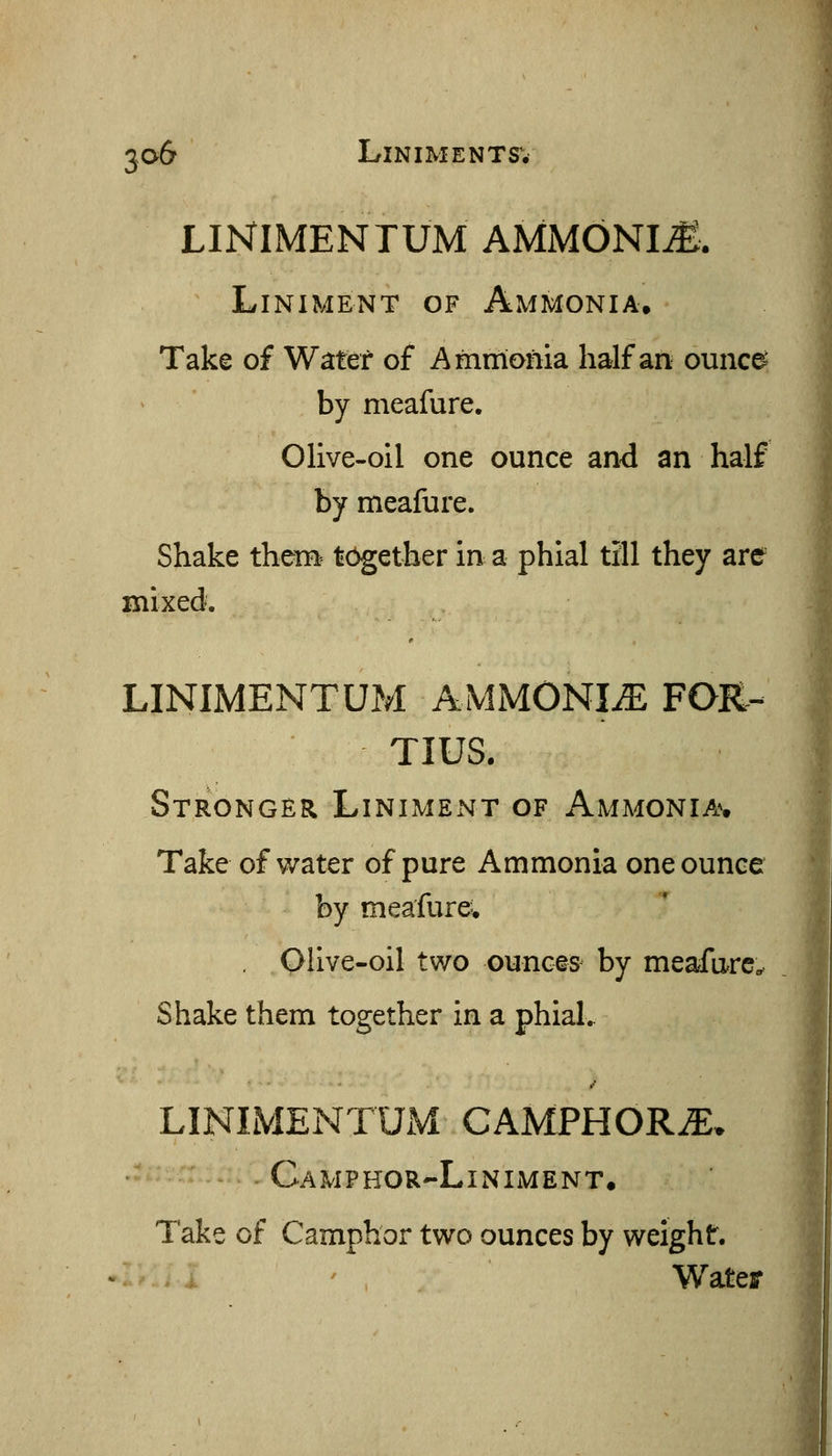 LINIMENTUM AMMONIA-. Liniment of Ammonia. Take of Water of Ammonia half an ounce- by meafure. Olive-oil one ounce and an half by meafure. Shake them^ together in a phial till they are mixed. LINIMENTUM AMMONIiE FOR- TIUS. Stronger Liniment of Ammonia^. Take of v/ater of pure Ammonia one ounce by meafure; Olive-oil two ounces by meafure.. Shake them together in a phial.. LINIMENTUM CAMPHOR.E. - Camphor-Liniment. Take of Camphor two ounces by weight. Wateff