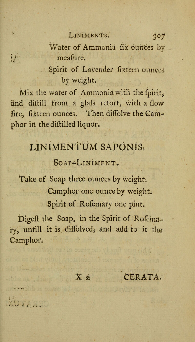 ' Liniments. ^07 Water of Ammonia fix oiintes by f/ meafure. Spirit of Lavender fixteen ounces by weight. Mix the water of Ammonidwiih thefpirit^ and diftill from a glafs retort, with a flov^ fire, fixteen ounces. Then diffolve the Gam-* phor in the diftilled liquon LINIMENtUM SAPONiS. Soap-Liniment. Take of Soap three ounces by weight; Camphor one ounce by weight* Spirit of Rofemary one pint. bigeft the Soap, in the Spirit of Rofema- ry, untill it is diflblved^ and add to it the Camphor. X k CERATA