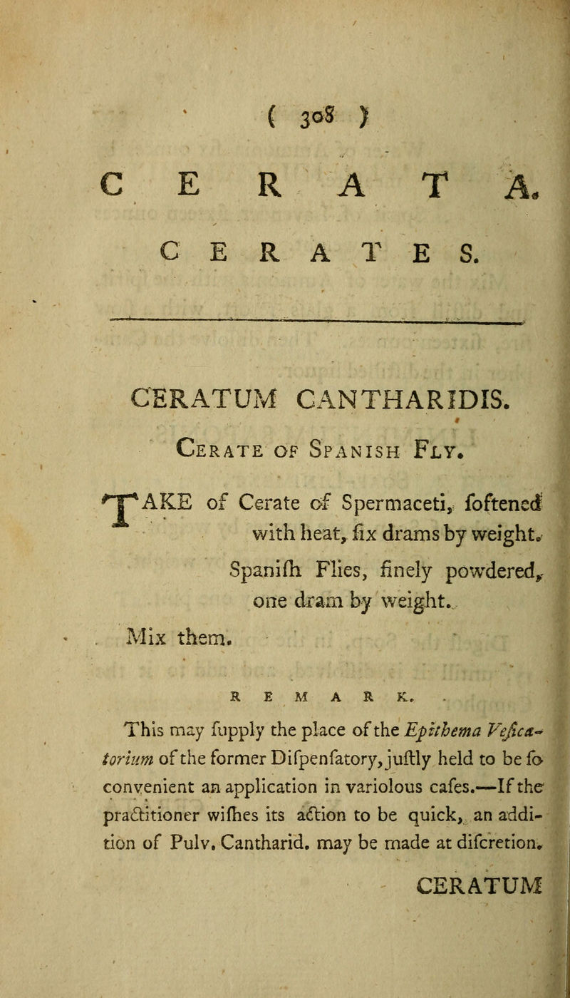 ( 3oS > E R A T A. CERATE S. CERATUM CAN THAR IDIS. Cerate of Spanish Fly* ^T^AKE of Cerate of Spermaceti, foftenerf with heat, fix drams by weight.* Spanifh Flies, finely powdered, one dram by weight. Mix them. ' REMARK, This may fupply the place of the Epuhema Vefica-^ torlum of the former Difpenfatory, juftly held to be fa convenient an application in variolous cafes.—If the pradlitioner wilhes its adlion to be quick, an addi- tion of Pulv. Cantharid. may be made at difcretion. CERATUM