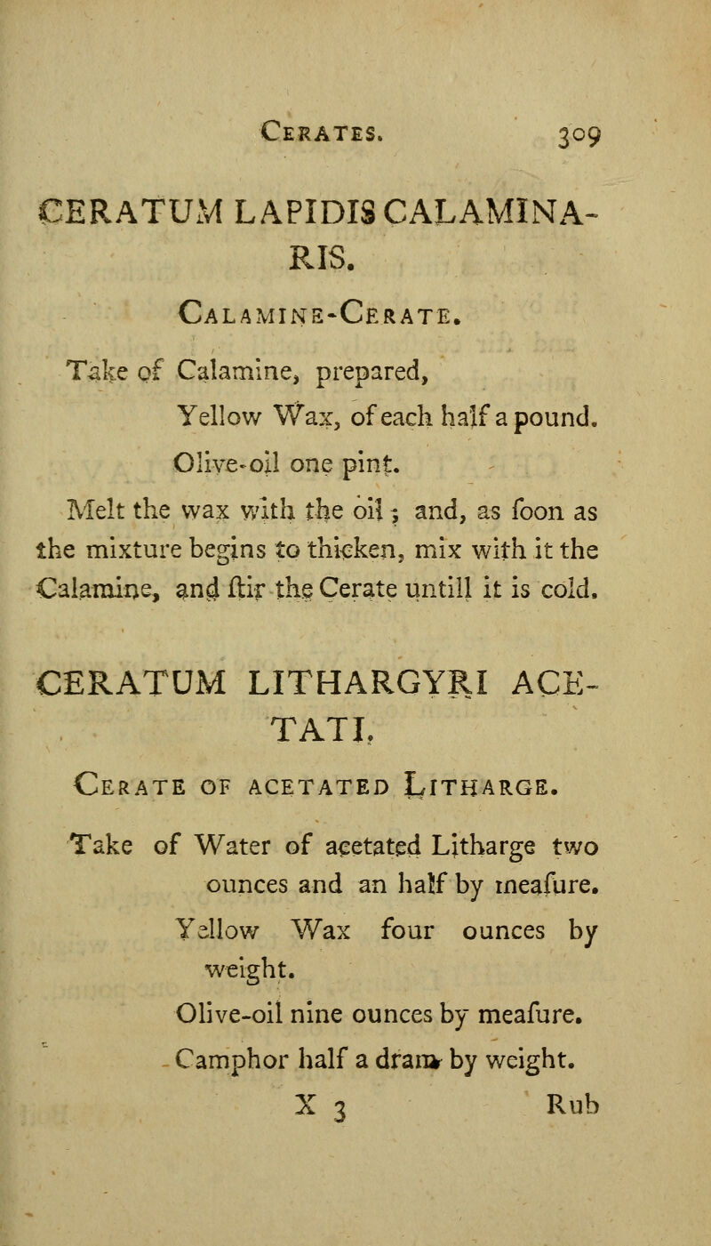 CERATUM LAPIDISCALAMINA- RIS. Calamine-Cerate. Take of Calamine, prepared, Yellow Wax, of each half a pound, Olive-oil one pint. Melt the wax with the oil -, and, as foon as the mixture begins to thiisken, mix with it the Calamine, ^n^ ftir the Cerate until! it is cold. CERATUM LITHARGYRI ACE-- TATI, Cerate of acetated Litharge. Take of Water of acetated Litharge two ounces and an half by meafure. Yellow Wax four ounces by weight. Olive-oil nine ounces by meafure, - Camphor half a dran^ by weight. X 3 Rub