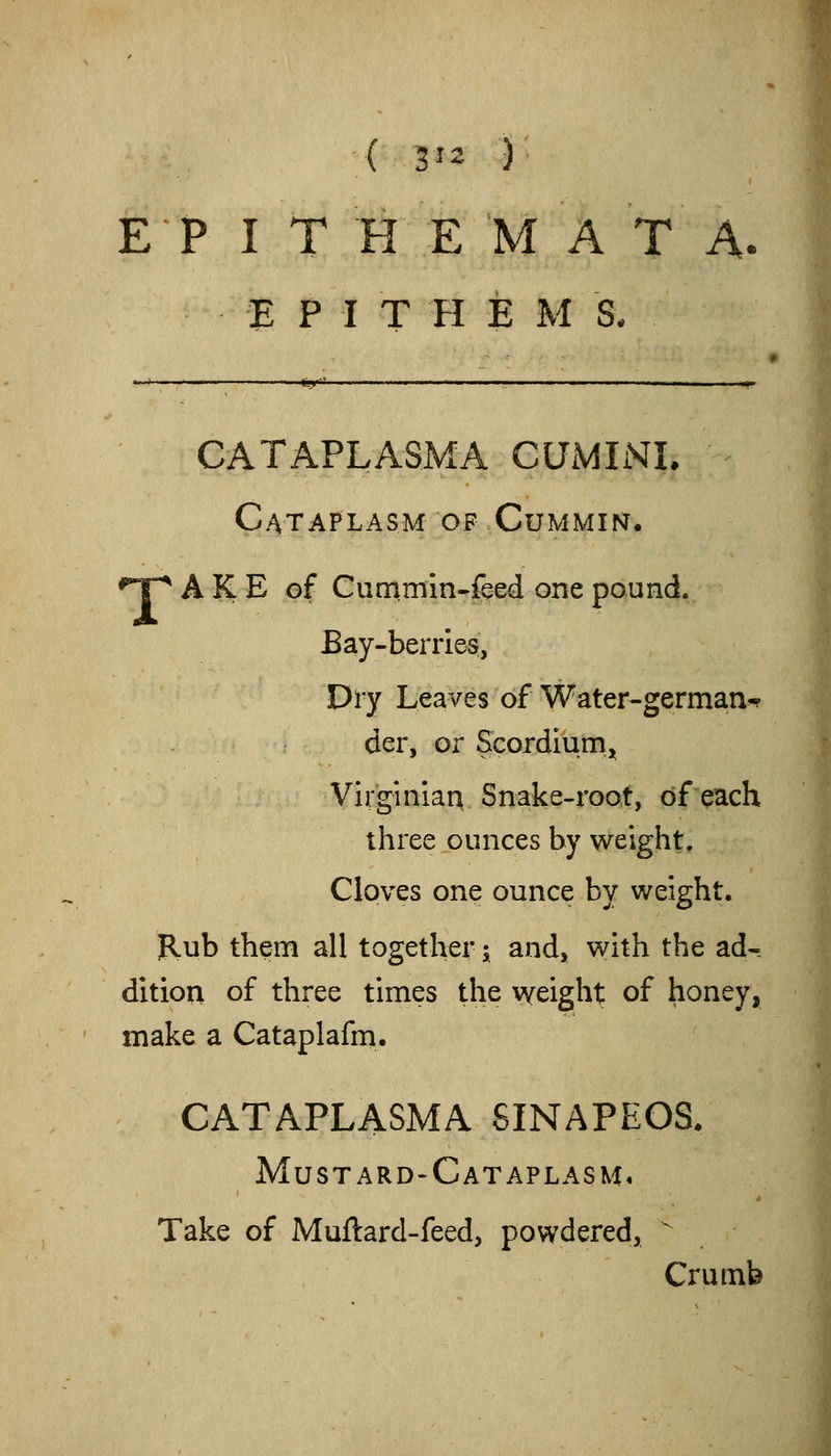 E P I T H E M A T A. E P I T H E M S. ■■''  ■■' Bf I.. .,..1.. .!» -. nil .1 .III., I II , ,OT' CATAPLASMA CUMIiSIL Cataplasm OF CuMMiisr. 'T^ A K E of Cummln-fced one pound. Bay-berries, Dry Leaves of Water-german-? der, or Scordiunij^ Virginian Snake-root, of each three ounces by weight. Cloves one ounce by weight. Rub them all together; and, with the ad« ditiou of three times the weight of honey, make a Cataplafm. CATAPLASMA SINAPEOS. MustarD'Cataplasm, Take of Muftard-feed, powdered,  Crumb