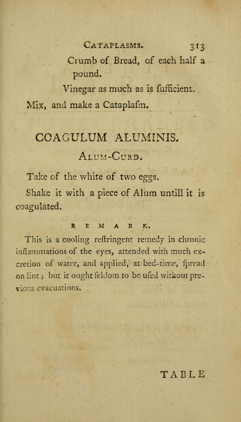 Crumb of Bread, of each half a pound. Vinegar as miich as is fufficient. Mix, and make a Cataplafm. COAGULUM ALUMINIS. Alum-Curd. Take of the white of two eggs. Shake it with a piece of Alum untill it is coagulated, REMARK. This is a cooling reftringent remedy in chronic inflammations of the eyes, attended with much ex- cretion of water, and applied, at bed'tim.e,' ipread on lint; but it ought feldom to be ufed without pre» vious evacuations. TABLE