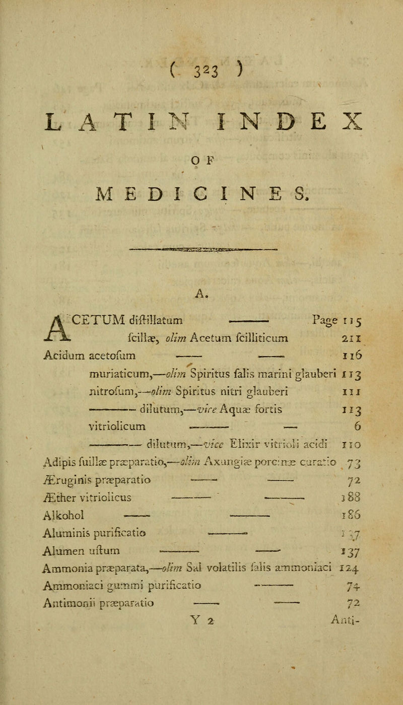 LATIN INDEX O F MEDICINES. A. ACETUM diffillatam Page r 15 fcilise, olim Acetum {cillltlcum 211 Acid urn acetofum — 116 muriaticum,—oIi?n Spiritus falis marini gkuberi 113 nitrofum3—^/772 Spiritus nltii gVduheri 111 — dilutum,-—vire Aqus; iortis 113 vitriolicum — ' — 6 dilutum^—vice Elixir vitrioli acidi no Adipis fuills: prsparatio,—sliyn Axungis por€:n3s CLiratio 73 j^^ruglnis prseparatio —— • 72 iEther vitriolicus .„_ ~ »_—.^— 3 gg Alkohol —_> r86 Aluminis purificatio -—^ — 1 ;7 Alumen uilum ——— — j^y Ammonia pr^parata,—oltm Sal volatilis ialis ammotiiaci 124 Ammoniaci gummi purificatio 74. Antimonii prceparatio • —- 72 Y 2r Anti-