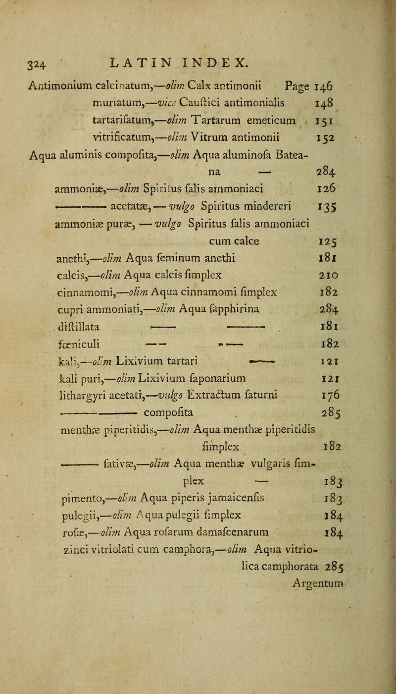 Antimonlumcalcinatum,—oiun C'Ax zntimomi Page 146 muriatum,—wVc? CauHici aatimonialis 148 tartarifatum.,—olim Tartarum emeticum 151 vitrificatum,—dim Vitrum antimonii 152 Aqua aluminis compofitaj—olim Aqua aluminofa Batea- na — 284 ammoniae,—olim Spirltus Talis ammoniaci 126 i acetatae, — vulgo Spiiitus mindereri 135 ammoniae purae, — vulgo Spiritus falis ammoniaci cum cake 125 anethi,—olim Aqua feminum anetlii 181 calcis,—olim Aqua calcis fimplex 2IO cinnamomi,—olim Aqua cinnamomi fimplex 182 cupri ammoniatij—oli?n Aqua fapphirina 284 .diftillata . . . 181 fcrniculi ».~. 182 kali^—i^/'w Lixivium tartari ■ - ■ 121 kali puri,—o/i;wLixivium faponarium I2l lithargyri acetatr,—vulgo Extraftum faturni 176 '— — compofita 285 menthae piperitidis,—olim Aquamenthae piperit:idiv«» fimplex 182 — ^ fativsej—olim Aqua menthae vulgaris fmi- piex — 183 pimento,—olhn Aqua piperis jamaicenfis 183 pulegii,—oIi?n Aquapulegii fimplex 384 rof^,—olim Aqua rofarum damafcenarum 184 zinci vitriolati cum camphoraj—olim Aqua vitrio- lica camphorata 285 Argentum
