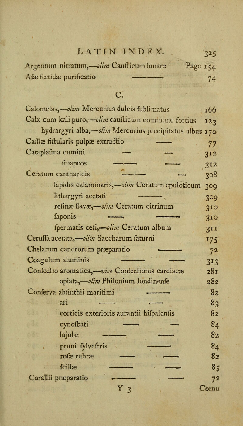 Argentum nitratum,—olim Caufticum lunare Page 154 Afae foetidae purificatio ' ^4 C. Calomelas,—oUm Mercurius dulcis fublimatus 166 Calx cum kali puro,—oltrn caufticum commune fortius 123 hydrargyri alba,—^///w Mercurius precipitatus albus 170 Caffiae fiftularis pulpae extra'flio ■ nn Cataplafma cumini — —. 312 finapeos » >—— 312 Ceratum cantharldis '• — 308 lapidis calaminaris,—oli?n Ceratum epuloticum 309 lithargyri acetati ■ , 309 refmae flavae,—(?/z;7Z Ceratum citrinum 310 faponis ■ < 310 fpermatis cetij—olim Ceratum album 311 Cerufla acetata,—olim Saccharum faturni 175 Chelarum cancrorum praeparatio - 72 Coagulum aluminis ——- 313 Confedlio aromatica,—vice Confed^ionis cardiacas 281 opiata,—olim Philonium londinenfe 282 Conferva ablinthii maritimi . 82 arl , ^1^ corticis exterioris aurantii hifpalenfls 82 cynofbati ■ -— 84 lujulas < 82 pruni fylveflris — • 84 rofse rubrae . ■ ■ 82 fcilla 85 Corallii praeparatio 1^ ■ ' 72 Y 3 Cornu