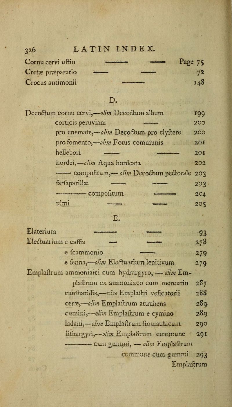 Cornu cervi uftio '  ' Page 75 Cretje prasparatio <— — y2 Crocus antimonli ■ 148 D. Decoflum cornu cervi,—oUm Deco^tum album 199 corticis peruviani — 200 pro enemate,—'£>//;« Deco6lum pro clyflrere 200 profomento,—olim Fotus communis 201 hellebori ■■ — 201 hordeij—olim Aqua hordeata 202 '■ -'■' compofitum,— olim Deco6lum pe6torale 203 farfaparillae 203 '  compofitum  204 ulmi ——.^ — 205 Elaterium -——- _ .^3 Ele6hi.ark!m e caffia — ——« 278 e fcammonio ■ 279 € fenna,—olim Ele£!:uarmin lenitivum 279 Emplallrum ammoniaici cum hydrargyro, — olim Em- plaftrum ex ammoniaco cum mercurio 2S7 caiitharidis,—vii:£ Empiaftri veficatorii 288 cersB,—olim Emplaftrum attrahens 289 cumini,—dim Emplaftrum e cymino 289 ladanij—^im Emplaiirum ilomachicum 290 lltiiargyn,—jp/iztt EmpiaHmm compnune 291 cum gummi, — olim EmplaUrum cprnmmie cum gumir.i 293 Emplaii:rum