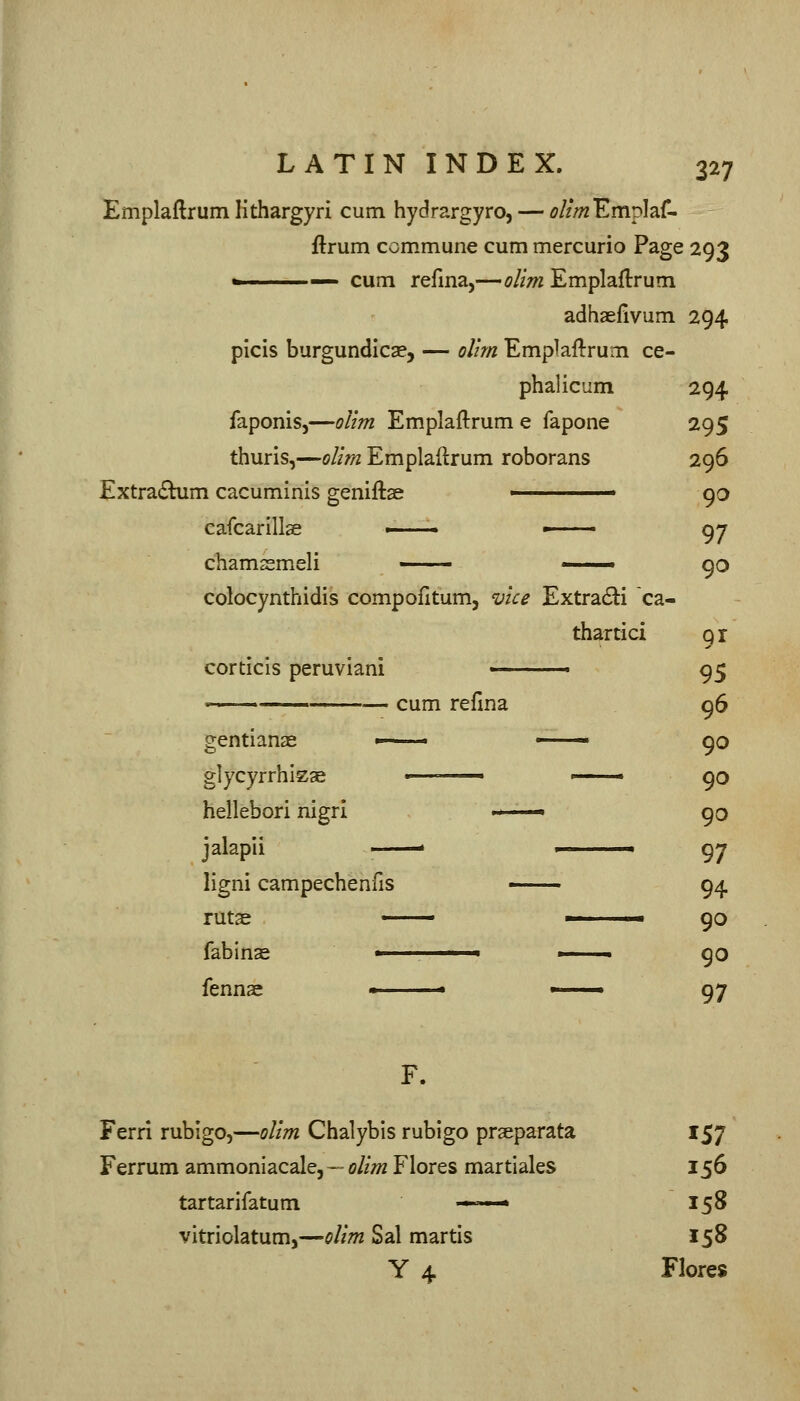 Emplaftrum lithargyri cum hydrargyro, — ^///« Emplaf- ftrum commune cum mercurio Page 293 ^ cum refma,—olim Emplaftrum adhaelivum 294 picis burgundies, — oUm Emplaftrum ce- phalicum 294 faponis,—olim Emplaftrum e fapone 295 thurls,—olim Emplaftrum roborans 296 Extra(5bim cacuminis geniftae ■ 90 cafcarillse ■ • 97 chamsmeli — ■ 90 colocynthidls compofitumj vice Extra6ii ca- thartici 91 corticis peruviani ■ 95 cum refma 96 gentianas glycyrrhizae ■ ■ 90 hellebori nigri '^—• 90 jalapii . 97 ligni campechenfis • 94. ruta^ ■ ■■ 90 fabinse ■ ■ 90 fennae * » 97 F. Ferri rubigo,—olim Chalybis rubigo prseparata 157 Ferrum ammonlacale, ~ olim Flores martiales 156 tartarifatum ■ * 158 vitriolatum,—olim Sal martis 158 Y 4 Flores