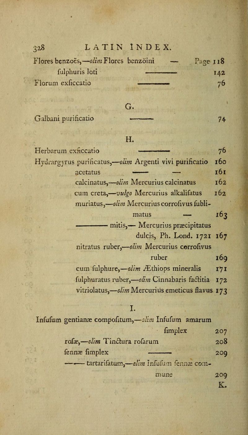 Flores benzoes,—^//;7iFlores bcnzoini — Page ii8 fulphurls loti « 142 Floruni exficcatio 1. 76 Galbani purificatio - 74 H. Herbarum exficcatio — 76 Hydrargyrus purificatus,—olim Argenti vivi purificatio 160 acetatus • — 16 r calcinatus,—ollm Mercurius calcinatus 162 cum creta,—vulgo Mercurius alkalifatus 162 muriatus,—olim Mercurius corrofivus fubli- matus — 163 ■ mitis,^ Mercurius praecipitatus dulcis, Ph. Lend. 1721 167 nitratus ruber,—olim Mercurius corrofivus ruber 169 cum fulphure,—olim iEthiops mineralis 171 fulphuratus ruber,—olim Cinnabaris fa6i:itia 172 vitriolatus,—olim Mercurius emeticus flavus-173 I. Infufum gentians compofitum,—^/i/y^ Infufum amarum fimplex 207 rofe,—olim Tin£lura rofarum 208 fennse llmplex ■ 209 -^''—' tartarifatumj—slim Infufum f^nnx com- mune 209 K.