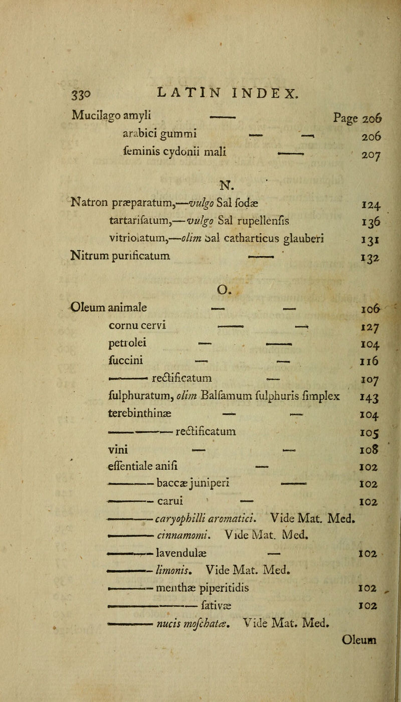 Muclkgoamyli Page 206 arabici gumml — —1 206 feminis cydonii mali . 207 N. Natron prseparatum,—vulgo Sal fodas 124 tartarifaium,—vulgo Sal rupellenfis 136 vitrioiatuni)—oUm bal catharticus glauberi 131 Nitrum purilicatum ■ ■ ' 132 O. Oleum animale — — 106 cornucervi ■ —^ 127 petrolei —- ■ 104 fuccini — —. 116 '■ ■ re£lilicatum <— 107 fulphuratum, oliin Balfamum fulphuris iimplex 143 terebinth I nae ■— '— 104 ——— re£i:ificatuni 105 vini — — loS eflentiale anifi — 102 — baccae juniper! ■ 102 — carui — 102 —— caryophlllt aromatici. Vide Mat. Med. ■ cinnamoml. Vide Mat. Med. ■ — lavendulae — 102 - llmonis. Vide Mat. Med. > — menthae piperitidis 102 ■ fativs 102 nucis mojchatcs. Vide Mat. Med. Oleum