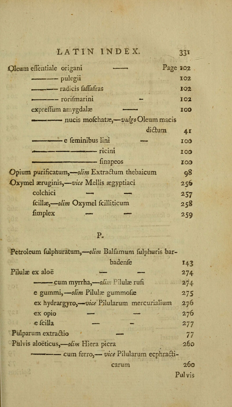 Oleum efTentlale orlgani —— Page 102 ■ pulcgii 102 .—. radicis faflafras 10^ — rorifmarini — 102 expreflum amygdalae —— IGO ■■ nucis mofchatse,—vulgo Oleum macis didlum 4r e feminibus llni — 100 '* I,—^ ricini JGD ■ fmapsos I03 Opium purificatum,—olim Extradum thebaicum 98 Oxymel aeruginis,—vice Mellis aegyptlaci 256 colchici —• —, 257 fcillae,—olim Oxymel fcllliticum 258 fimplex .— — 259 Petroleum fi^phuratum^—dim Balfamum fulptels fear- badenfe 143 Filulae ex aloe <— — 274 cum myrrha,—Oi/;7; P'lulae lufi 274 € gummi,—olim Pilulae gummofse - 275 ex hydrargyro,—W£^ Pilubrum mercuriallum 276 ex opio — —• - 276 €fciUa —' - 277 Pulparum extradilo .— 77 Pulvis aloeticus,—olim Hiera picra ibo  cum ferro,— vice Pilularum ecphra6H- carum 260 Pulvis