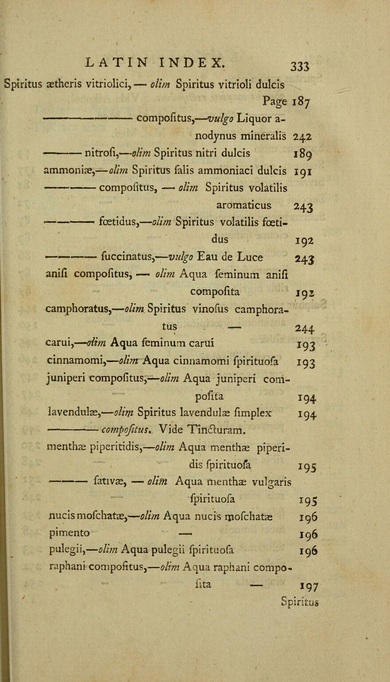 Spiritus aetheris vitriolici, — dim Spiritus vitrloli dulcis Page 187 . compofitus,—vulgo Liquor a- nodynus mineralis 242 nitrofi,—olim Spiritus nitri dulcis 189 ammoniae,—oUm Spiritus falls ammoniaci dulcis 191 compofitus, — olim Spiritus volatilis aromaticus 243 ■ fcetidus,—olim Spiritus volatilis foeti- dus 192 fuccinatus,—vulgo Eau de Luce 243 anifi compofitus, •— olim Aqua feminum anifi compofita 192 camphoratus,—olim Spiritus vinofus camphora- tus — 244 carui,—dim Aqua feminum carui 193 cinnamomi,—olim Aqua cinnamomi fpirituofa 193 juniperi compofitus,—olim Aqua juniperi com- pofita 194 lavendulas,—olim Spiritus lavenduls fimplex 194 —■ compofitus. Vide Tinduram. menths piperitidis,—olim Aqua menthae piperi- dis fpirituofa 195 ' fativs, — olim Aqua menthae vulgaris fpirituofa 195 nucis mofchatae,—olim Aqua nucis ipofchatas 196 pimento -— Iq5 pulegii,—olirn Aqua pulegii fpirituofa 196 raphani compofitus,—olim. Aqua raphani compo- fita — 197 Spiritus