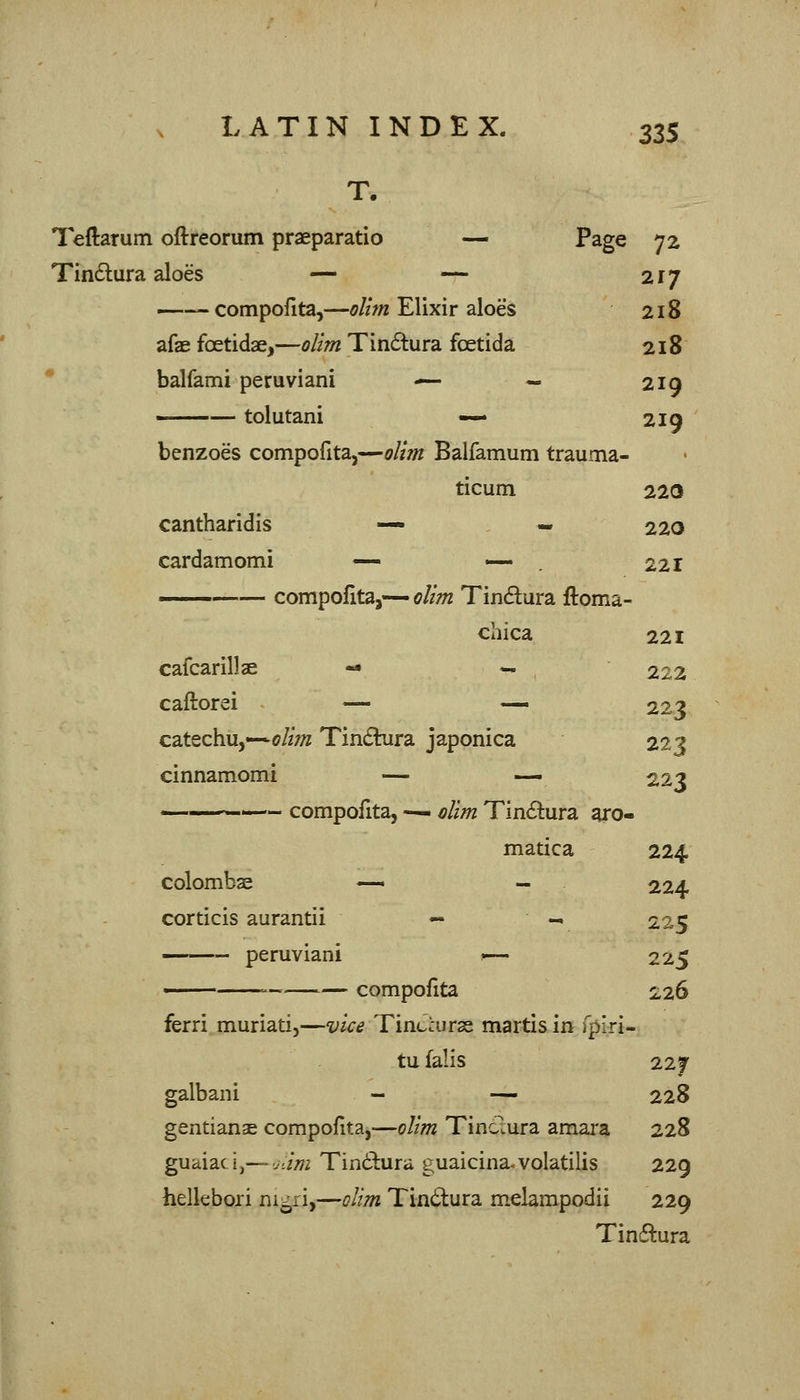 Teftarum oftreorum praeparatio — Page 72 217 Tin6tura aloes — — compoiita,—oU7n Elixir aloes 218 afae foetidae,—olim Tin6tura fcetida 218 balfami peruviani — — 219 —— tolutani — 219 benzoes compofita,—oliin Balfamum trauma- ticum 220 cantharidis — - 220 cardamomi — — . 221 ' compoiita,— olim Tindura ftoma- chica 221 cafcarillae - - 222 223 caftorei — —« catechu,-*<7//;« Tindhira japonica 223 cinnamomi — — 223 ———— compofita, —- elim Tin6lura aro- matica 224 colombae corticis aurantii 224 225 peruviani »— 225 — compoiita 226 ferri muriati,—vice Tinccurss martis in fpiri- tu falls 22f galbani - — 228 gentianae compofita,—oltm Tindura amara 228 guaiadj—vi//72 Tin6l:ura guaicina.volatilis 229 helkbori nigii,—olim Tindura melarapodii 229 Tinftura