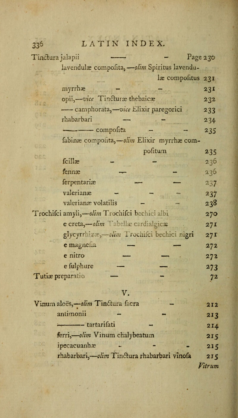 Tiaclurajalapii - Page 230 lavendulae compofitaj—ol'wi Spiritus lavendu- las compofitus 231 myrrh ae - - 231 opii,—vice Tinclurse thebaicae 232 ' camphorata,—vice Elixir paregoric! 233 rhabarbari — - 234 compofiCa - - ^ZS fabin^ compofitaj—i?//;?z Elixir myrrhae com- pofitum 235 fcills 236 fennae -^ - 236 ferpentarlae -— — 2S7 Valerianae - _ ^ 237 Valerianae volatilis - ^ 238 Trochifci amyli,—olim Trochifci bechici aibi 270 e creta,—olim ^'sbella; cardialgicse 271 glycyrrhizse^—afa Trochifci bechici nigri 271 emagnefia — — 272 e nitro — — 272 e fulphure — — 273 Tuti£epreparatio — - 72 V. Vinum alces,---ff//»2 Tinitura facra - 212 antimonii - - 213 ; tartarifati « 214 ferri,—olim Vinum chalybeatum 215 ipecacuanhje - - - 215 rhabarbari,—olim Tin<5lura rhabarbari vinofa 215 Vitrum