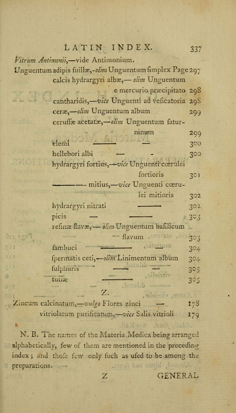 P^iirum Anttmonii^—vide Antlmonium. Unguentumadipis fuillaej-^^feUnguentumfimplex Page 297 calcis hydrargyri albse,— oli?n Unguentum e mercurlo prsecipitato 298 cantharidis,—vice Unguenti ad Veficatoria 29 8 cerae,—olifn Unguentum album 299 ceruilae acetat3e5—oU?n Unguentum fatur- nmum 299 300 hellebori albi — 300 hydrargyri fortius5-^wV^ Unguenti' coerulei fortioris 301 lei mitioris 302 302 3^3 o^.:> refmse fiav^, —- Ql'iTn Unguentum bafilieum • ' fiavum fambuci ~^' ' - •—■ 304 fpermatis ceti,*-^/zM-LinImentum albxim 304 fulpliuris  ■—-^ ' ■ '-^' ' 305 ^'tutiae < —^ 305 Z. Zincum calcinatum,-^-!;^/^^ Flores zinci —• I78 vitriolatum purihcatum,—vice Sails vitrioli 179 N. B. The names of the Materia.Medica being arranged alphabetically, few of them are mentioned in the precedinij;; index; and thofe fev/ only fuch as ufed to be among the preparations, - - Z GENERAL