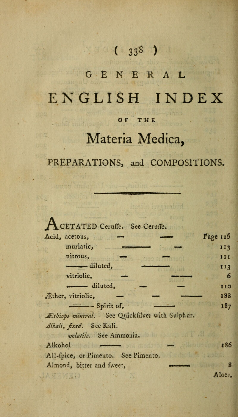 ( 33? ) GENERAL ENGLISH INDEX OF THE Materia Medica, PREPARATIONS, and COMPOSITIONS. ^/\CETATED CerufTe. Sec CeruiTe. Acid, acetous, — —— Page 116 muriatic, , —* 113 nitrous, — — 111 » I diluted, '■' ■ -—-. 113 vitriolic, — ■ 6 !■' diluted, — — no ^ther, vitriolic, — — —— 188 — Spirit of, ^— 187 JStbzops mineral. See Quickfxlver with Sulphur. Alkali, fixed. See Kali. 'volatile. See Ammonia. Alkohol > — 186 All-fpice, or Pimento. See Pimento. Almond, bitter and fweet, ' '■ 8 Aloes,