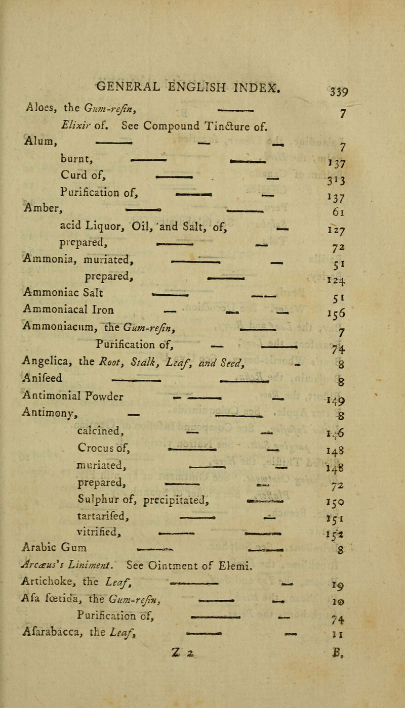 Aloes, the Gum-rejin, j Elixir of. See Compound Tindure of. Alum, ■ — -, y burnt, -.. 137 Curd of, . _«. -I, Purification of, . n* — i--, acid Liquor, Oil,'and Salt, of, — 127 prepared, ■ .-« ^2 Ammonia, muriated, -' . .^ ci prepared, 124. Ammoniac Salt - . f. j Ammoniacal Iron — -«. —1 1^5 Ammoniacum, the Gum-rejtn, . j Purification of, — .. yA Angelica, the Root, Stalk, Leaf, and Seed, - 8 Anifeed 1 ■ , ^ Antimonial Powder — . — i^q Antimony, — — ^ .g calcined, — -- i^:^ Crocus of, -— — i^g muriated, » — j^g prepared, ■ —, 72 Sulphur of, precipuated, »■ •»* j^O tartarifed, ■ •:;- jri vitrified, » . i^^ Arabic Gum .—_«.. - - g Arcam'^s Liniment.. See Ointment of Ekmi. Artichoke, the Leaf, '-.-■ *- 1^ A fa foetida, the Gum-refm, . ■ — l© Purification of, ■ — 7^ Afarabacca, the Leaf m . ,,„« — ji Z z B.