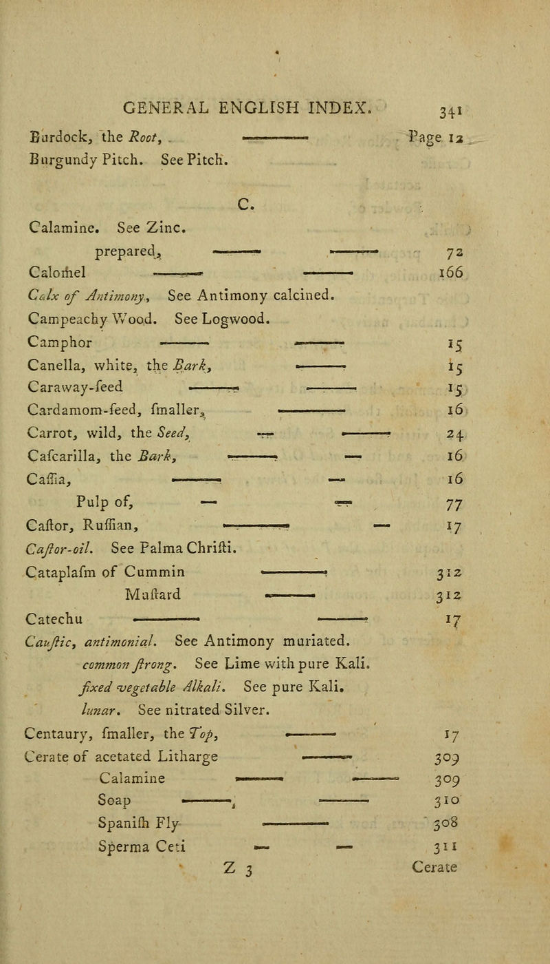 Burdock, the Root, . ———. Page 12 Burgundy Pitch. See Pitch. C. Calamine. See Zinc, prepared^ ——  73 Caloiiiel -—r^ i66 CcJx of Antbnony^ See Antimony calcined. Campeachy Wood. See Logwood. Camphor ■ • * 15 Canella, whitej the Barky -^ ? \.^ Caraway-feed ■ -—-. 15 Cardamom-feed, fmalkr^, —. 16 Carrot, wild, the Beed, --- ■ ^4. Cafcariila, the Bark, t— ? — 16 CalTia, — 16 Pulp of, — •?- -]-] Caftor, Ruffian, ^r——-• — 17 Cajior-oil. See Palma Chriili. Cataplafm of Cummin \ 312 Maftard ■> 312 Catechu ■ ■ 17 Caujiic, antimon'ial. See Antimony muriated. common firong. See Lime with pure Kali. fixed 'vegetable Alkali, See pure Kali. lunar. See nitrated Silver. Centaury, fmaller, the To/, ■ 17 Cerate of acetated Litharge ■ 309 Calamine *—~~«, - ■ '■ 309 Soap '^ • 310 Spanifh Fly  308 Sperma Ced •— — 311 Z 3 Cerate