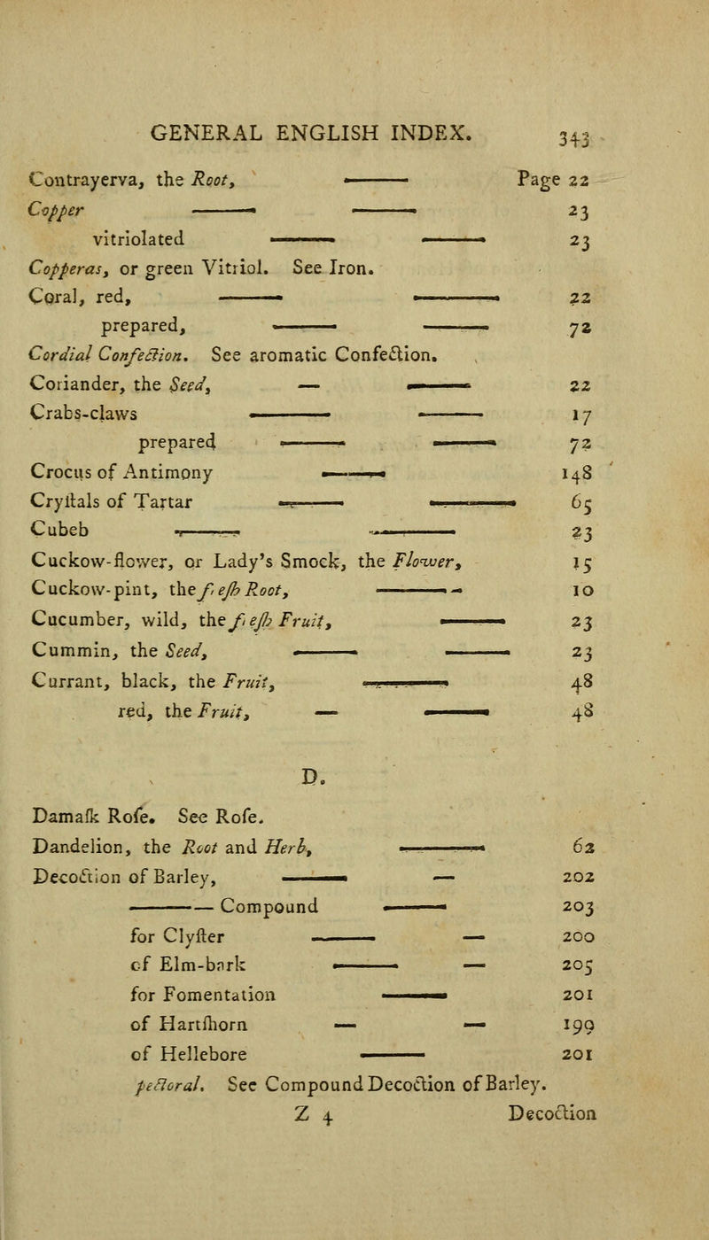 See Iron. Contrayerva, the Root, Capper vltriolated Copperasy or green Vitriol. Cqral, red, ■■ —— prepared, ■ — Cordial Confection. See aromatic Confe£lion. Coriander, the ^eed^ — •—— Crabs-claws » — prepared > Crocus of xA.ntimony ■ i i Cryllals of Tartar -?——— ** Cubeb 'I . ■■ —— Cuckow-flower, or Lady's Smock, the Floivery Cuckow-pint, ihtfeJhRoot, _-,-. Cucumber, wild, t\iQf,eJI? Fruity — Cummin, the Seed, * —- Currant, black, the Fruity . -j,. .. . i red, the Fruity — ■ 34-3 Page 22 23 23 7* 22 »7 72 148 65 23 ?S 10 23 23 48 48 Damafk Rofe, See Rofe. Dandelion, the Rcot and //l?r3, Decotftion of Barley, —— ' Compound for Clyfter — cf Elm-bjirk ■ — for Fomentation ■ of Hartlliorn — — of Hellebore ■ peHoraU Sec Compound Decotlion of Barley. Z 4 Decoclion 62 202 203 200 205 201 199 201