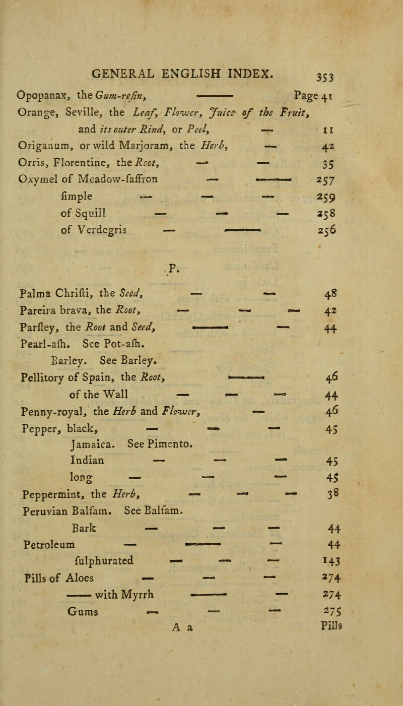 Opopanax, the Gum-rejin, Page 41 Orange, Seville, the Leaf, Flowery Juice of the Fruit, and its outer Rind, or Peel, -^ II Origanum, or wild Marjoram, the Herb, — 42 Orris, Florentine, X.\iQRoot, —• — 35 Oxymel of Meadow-faiFron —» » ■ 257 fimple .— — — 259 of Squill — ■— — 258 of Verdegris — ■ 256 Palma Chrifti, the Seed, — -—48 Pareira brava, the Root, — —. «— 42 Parfley, the Root and Seed, > — 44 Pearl-alh. See Pot-alh. Barley. See Barley. Pellitory of Spain, the Root, ■ 46 of the Wall — ^ — 44 Penny-royal, the Herb and Floiver, — 46 Pepper, black, — — * 45 Jamaica. See Pimento. Indian — — «— 45 long — — — 45 Peppermint, the Herb, — — — 3S Peruvian Balfam. See Balfam. Bark — — — 44 Petroleum — ■ — 44- fulphurated — •— — 143 Pills of Aloes — — — 274 with Myrrh -^ — 274 Gums — — — 275 A a PiUs