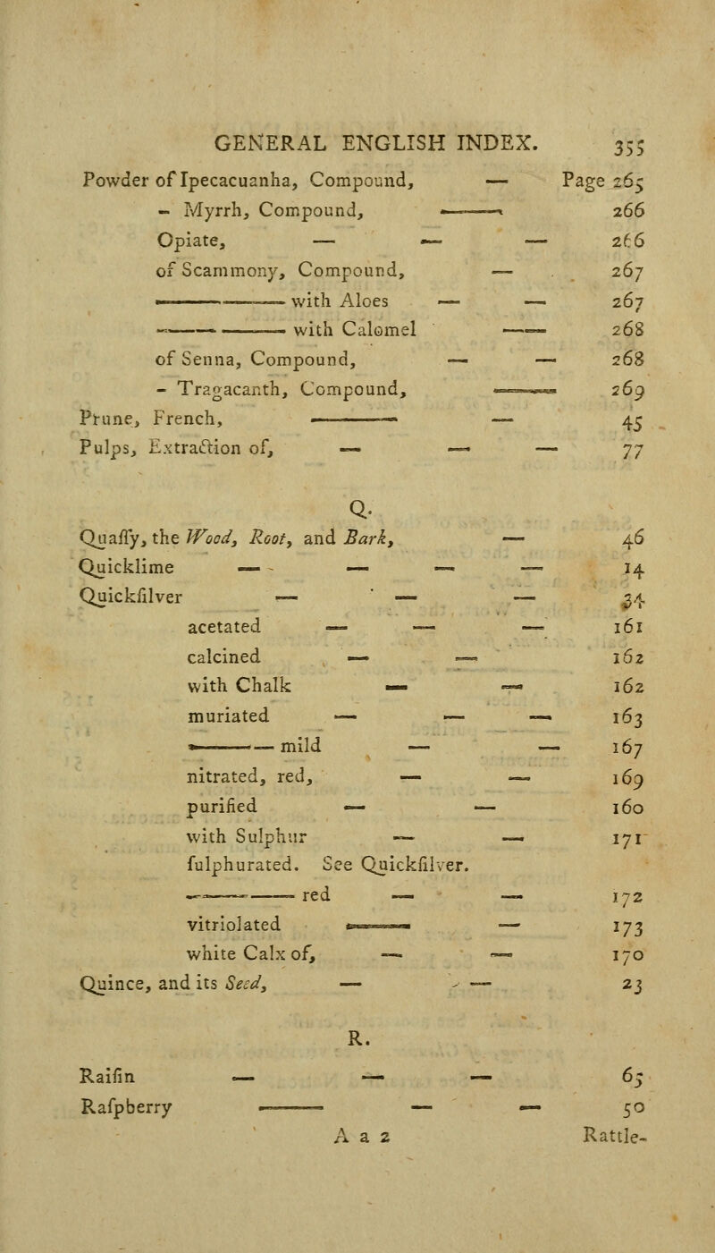 Powder of Ipecacuanha, Compound, — Page 265 - Myrrh, Compound, -^ 266 Opiate, — — — 266 ofScammony, Compound, — 267 ■ —with Aloes — — 267 -—<— with Calomel 268 of Senna, Compound, — — 268 - Tragacanth, Compound, ' 2G() Prune, French, ■ — 4^ Pulps, Extraftion of, — — — ']'] 46 H ^^ 161 162 162 163 167 169 160 171 172 170 23 Q- QuRffyi the IFoodJ Root, a,nd Bark, Quicklime .» . _ -^ Quickfilvej r — ■ — acetated -^ calcined with Chalk i— muriated *—-— mild nitrated, red. purified — with Sulphur «-. fulphurated. Si ee Quickfilver. ^^ ^ red — vitriolated white Calx of. —. Quince, and its Sec^/, — R. Raifin c^ —. Rafp berry — 65 A a 2 Rattle-