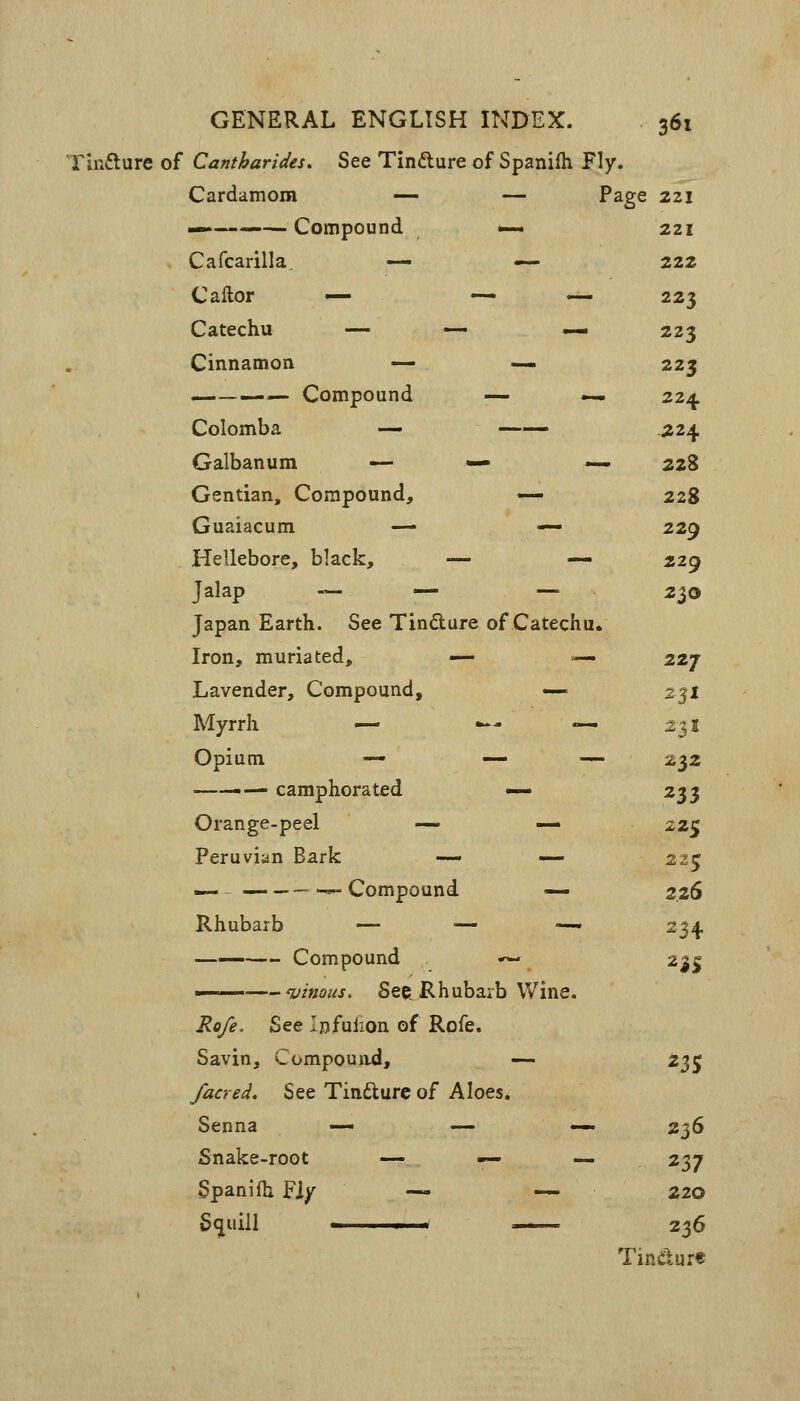 rinfture of Cantharides, See Tinfture of Spanifh Fly. Cardamom — — Page 221 — Compound w— 221 Cafcarilla, — — 2ZZ C after — — ^ 223 Catechu — — — 223 Cinnamon — — 223 — Compound — — 224 Colomba — —— ^24 Galbanum — •— .—. 228 Gentian, Compound, — 228 Guaiacum — — 229 Hellebore, black, — — 229 Jalap — — — 230 Japan Earth. See Tindure of Catechu. Iron, muriated, — —• 227 Lavender, Compound, — 231 Myrrh — .^- «« 231 Opium — — — 232 ——.— camphorated — ^$3 Orange-peel — — 225 Peruvian Bark —- — 225 — — Compound — 2.26 Rhubarb — — — 234 Compound — n% Rofe. See lofulion of Rofe. Savin, Compouitd, — ^3S /acred. See Tindlurc of Aloes. Senna —• — — 2^6 Snake-root — — — 237 Spanifh Fiy — — 220 236