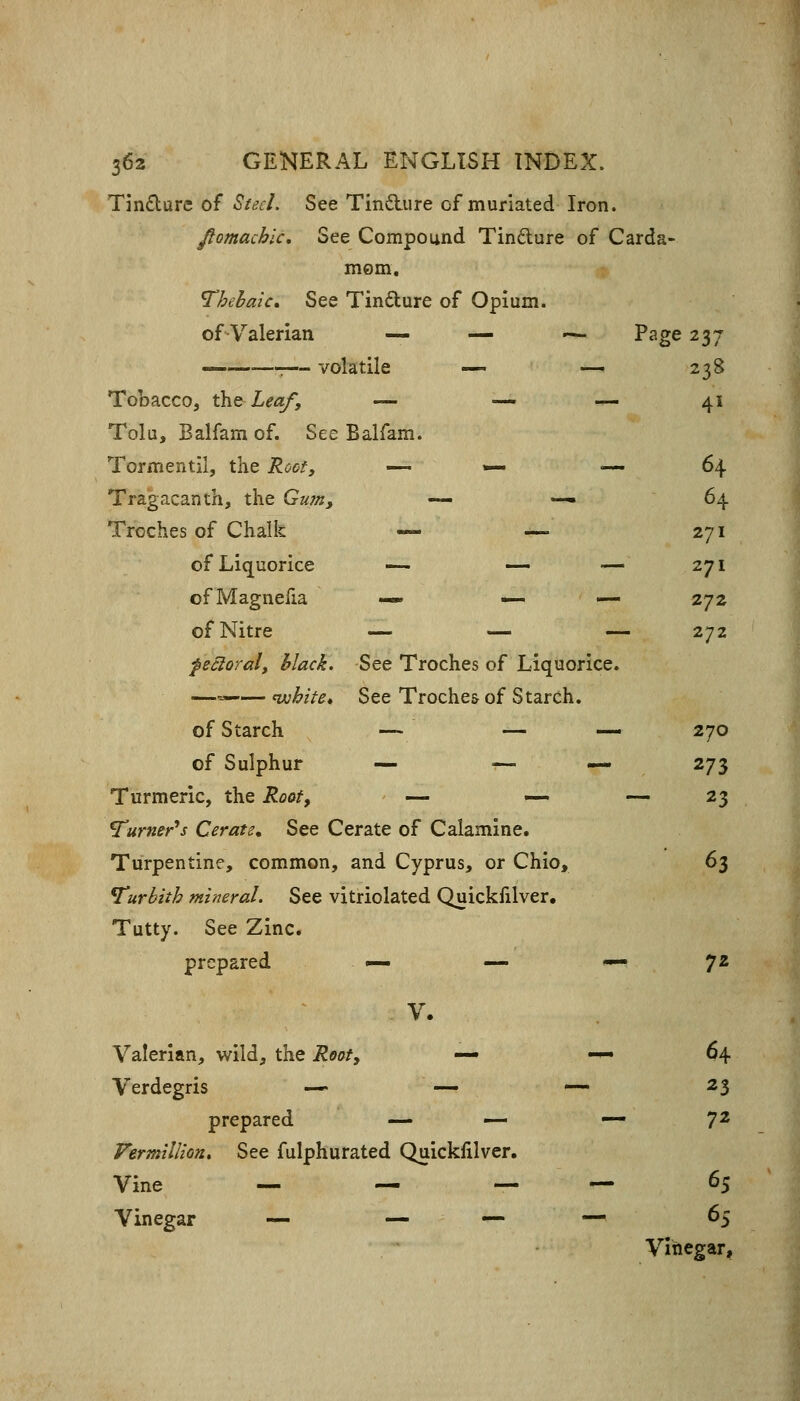 Tm£ture of Steel. See Tindlure of muriated Iron. fiomachlc. See Compound Tindure of Carda- mom. Thebaic, See Tindure of Opium, of-Valerian — — -^ Page 237 — :— volatile — — 238 Tobacco, the Leaf, —. — — 4i Tolu, Balfamof. See Balfam. Tormentil, the Roof, .^ ,» — 64 Tragacanth, the Gum, — -, 64 Troches of Chalk — —. 271 of Liquorice -- — — 271 of Magnefia « _ ^ 272 of Nitre — — — 272 f&cloral. Mack. See Troches of Liquorice. —«-— nvhite* See Troches of Starch. of Starch — — — 270 of Sulphur — —. «. 273 Turmeric, the Rooff — .— - 23 Turner^s Cerate, See Cerate of Calamine. Turpentine, common. and Cyprus, or Chio, 63 Turbith mineral. See vitriolated Quickfilver. Tutty. See Zinc. prepared V. 72 Valerian, wild, the Root, — — 64 Verdegris —« — — 23 prepared — — — 72 Vermillion, See fulphurated Quickfilver. Vine — ^ — — 65 Vinegar — —. - — — 65 Vinegar,