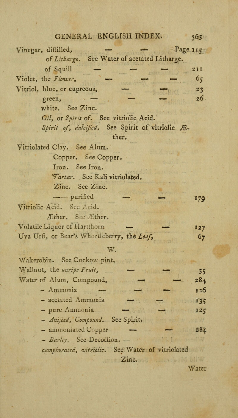 Vinegar, diftilled, — — Page 115 of Litharge. See Water of acetated Litharge. of Squill — — — .211 Violet, the Flonxjer, — — —65 Vitriol, blue, or cupreous, — — 23 green, — — —» 26 white. See Zinc, Oil, or Spirit of. See vitriolic Acid.' Spirit ofy dulcified. See Spirit of vitriolic .^- ther. Vitriolated Clay. See Alum. Copper. See Copper. Iron. See Iron. 'Tartar, See Kali vitriolated. Zinc. See Zinc. -— purified — .^ 17^ Vitriolic Add. See Acid. iEther. See ^ther. Volatile Liquor of Hartfriorn — — 127 Uva Urfi, or Bear's Whortleberry, the Leaf^ d'j W. Wakerobin. See Cuckcw-pint. Wallnut, the unripe Fruit, — «~» 3 j Water of Alum, Compound, — — 284 - Ammonia — — *— 126 - acetated Ammonia « «— 13^^ - pure Ammonia —- — 125 - Anijeed, Compound, See Spirit. - ammonia:ed Copper — — 284 _- Barley. See Decodlion. camphorated, Vitriolic, See Water of vitriolated Zinc. Water