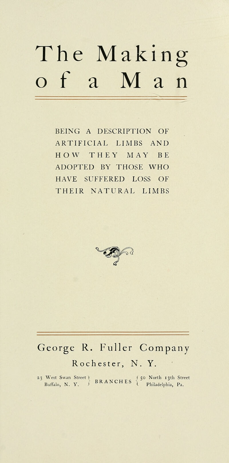 The Making o f a Man BEING A DESCRIPTION OF ARTIFICIAL LIMBS AND HOW THEY MAY BE ADOPTED BY THOSE WHO HAVE SUFFERED LOSS OF THEIR NATURAL LIMBS George R. Fuller Company Rochester, N. Y. 23 West Swan Street | Buffalo, N. Y. i BRA NCHES I 50 North 13th Street Philadelphia, Pa.