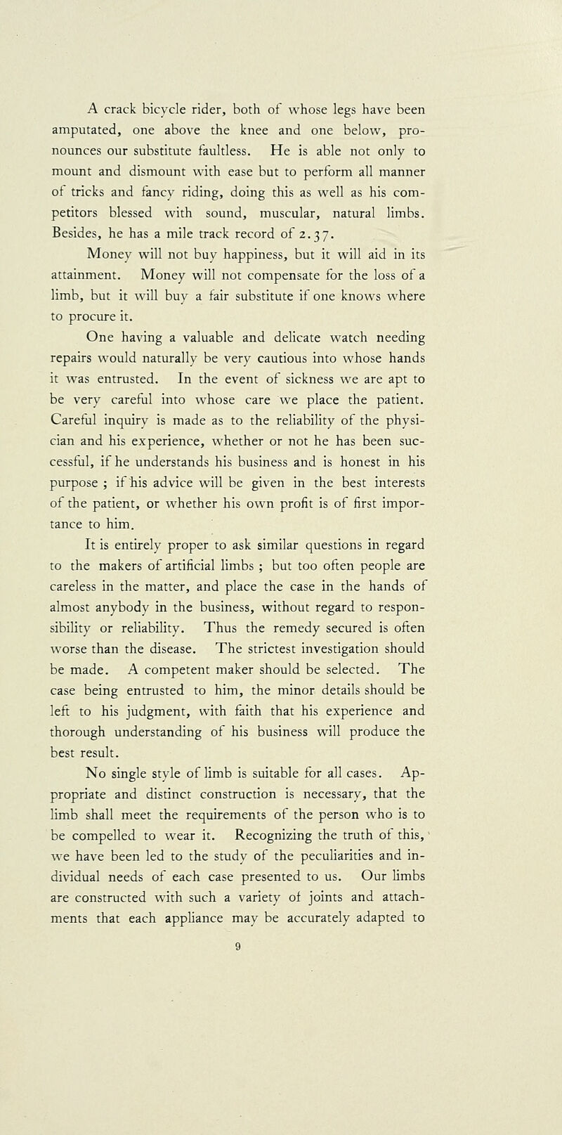 A crack bicycle rider, botli of whose legs have been amputated, one above the knee and one below, pro- nounces our substitute faultless. He is able not only to mount and dismount with ease but to perform all manner ot tricks and fancy riding, doing this as well as his com- petitors blessed with sound, muscular, natural limbs. Besides, he has a mile track record of 2.37. Money will not buy happiness, but it will aid in its attainment. Money will not compensate for the loss of a limb, but it will buy a fair substitute if one knows where to procure it. One having a valuable and delicate watch needing repairs would naturally be very cautious into whose hands it was entrusted. In the event of sickness we are apt to be very careful into whose care we place the patient. Careful inquiry is made as to the reliability of the physi- cian and his experience, whether or not he has been suc- cessful, if he understands his business and is honest in his purpose ; if his advice will be given in the best interests of the patient, or whether his own profit is of first impor- tance to him. It is entirely proper to ask similar questions in regard to the makers of artificial limbs ; but too often people are careless in the matter, and place the case in the hands of almost anybody in the business, without regard to respon- sibility or reliability. Thus the remedy secured is often worse than the disease. The strictest investigation should be made. A competent maker should be selected. The case being entrusted to him, the minor details should be left to his judgment, with faith that his experience and thorough understanding of his business will produce the best result. No single style of limb is suitable for all cases. Ap- propriate and distinct construction is necessary, that the limb shall meet the requirements of the person who is to be compelled to wear it. Recognizing the truth of this, we have been led to the study of the peculiarities and in- dividual needs of each case presented to us. Our limbs are constructed with such a variety of joints and attach- ments that each appliance may be accurately adapted to