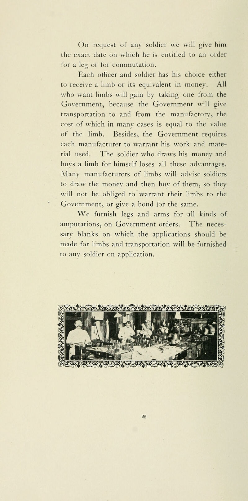 On request of any soldier we will give him the exact date on which he is entitled to an order for a leg or for commutation. Each officer and soldier has his choice either to receive a limb or its equivalent in money. All who want limbs will gain by taking one from the Government, because the Government will give transportation to and from the manufactory, the cost of which in many cases is equal to the \'alue of the limb. Besides, the Government requires each manufacturer to warrant his work and mate- rial used. The soldier who draws his money and buys a limb for himself loses all these advantages. Many manufacturers of limbs will advise soldiers to draw the money and then buy of them, so they will not be obliged to warrant their limbs to the Government, or give a bond for the same. We furnish legs and arms for all kinds of amputations, on Government orders. The neces- sary blanks on which the applications should be made for limbs and transportation will be furnished to any soldier on application. '^Mti('i^M-is^<^f£^fM-i(^ieM-S^M^{i^