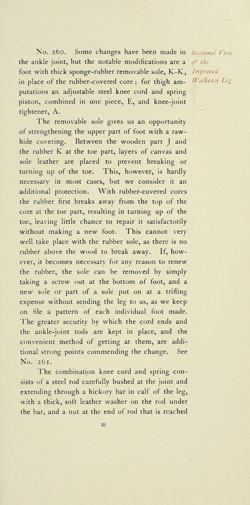 the ankle joint, but the notable modifications are a of the foot with thick sponge-rubber removable sole, K-K, Improved in place of the rubber-covered core ; for thigh am- Walkeasy Leg putations an adjustable steel knee cord and spring piston, combined in one piece, E, and knee-joint tightener, A. The removable sole gives us an opportunity of strengthening the upper part of foot with a raw- hide covering. Between the wooden part J and the rubber K at the toe part, layers of canvas and sole leather are placed to prevent breaking or turning up of the toe. This, however, is hardly necessary in most cases, but we consider it an additional protection. With rubber-covered cores the rubber first breaks away from the top of the core at the toe part, resulting in turning up of the toe, leaving little chance to repair it satisfactorily without making a new foot. This cannot very well take place with the rubber sole, as there is no rubber above the wood to break away. If, how- ever, it becomes necessary for any reason to renew the rubber, the sole can be removed by simply taking a screw out at the bottom of foot, and a new sole or part of a sole put on at a trifling expense without sending the leg to us, as we keep on file a pattern of each individual foot made. The greater security by which the cord ends and the ankle-joint rods are kept in place, and the convenient method of getting at them, are addi- tional strong points commending the change. See No. 261. The combination knee cord and spring con- sists of a steel rod carefully bushed at the joint and extending through a hickory bar in calf of the leg, with a thick, soft leather washer on the rod under the bar, and a nut at the end of rod that is reached