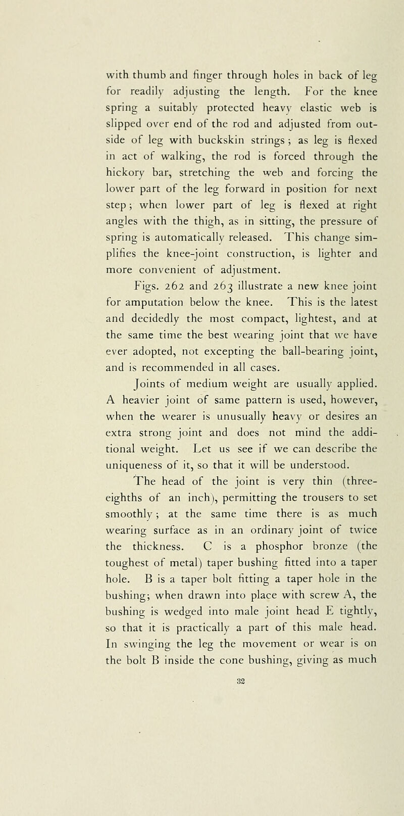 for readily adjusting the length. For the knee spring a suitably protected heavy elastic web is slipped over end of the rod and adjusted from out- side of leg with buckskin strings ; as leg is flexed in act of walking, the rod is forced through the hickory bar, stretching the web and forcing the lower part of the leg forward in position for next step; when lower part of leg is flexed at right angles with the thigh, as in sitting, the pressure of spring is automatically released. This change sim- plifies the knee-joint construction, is lighter and more convenient of adjustment. Figs. 262 and 263 illustrate a new knee joint for amputation below the knee. This is the latest and decidedly the most compact, lightest, and at the same time the best wearing joint that we have ever adopted, not excepting the ball-bearing joint, and is recommended in all cases. Joints of medium weight are usually applied. A heavier joint of same pattern is used, however, when the wearer is unusually heavy or desires an extra strong joint and does not mind the addi- tional weight. Let us see if we can describe the uniqueness of it, so that it will be understood. The head of the joint is very thin (three- eighths of an inch), permitting the trousers to set smoothly; at the same time there is as much wearing surface as in an ordinary joint of twice the thickness. C is a phosphor bronze (the toughest of metal) taper bushing fitted into a taper hole. B is a taper bolt fitting a taper hole in the bushing; when drawn into place with screw A, the bushing is wedged into male joint head E tightly, so that it is practically a part of this male head. In swinging the leg the movement or wear is on the bolt B inside the cone bushing, giving as much 32