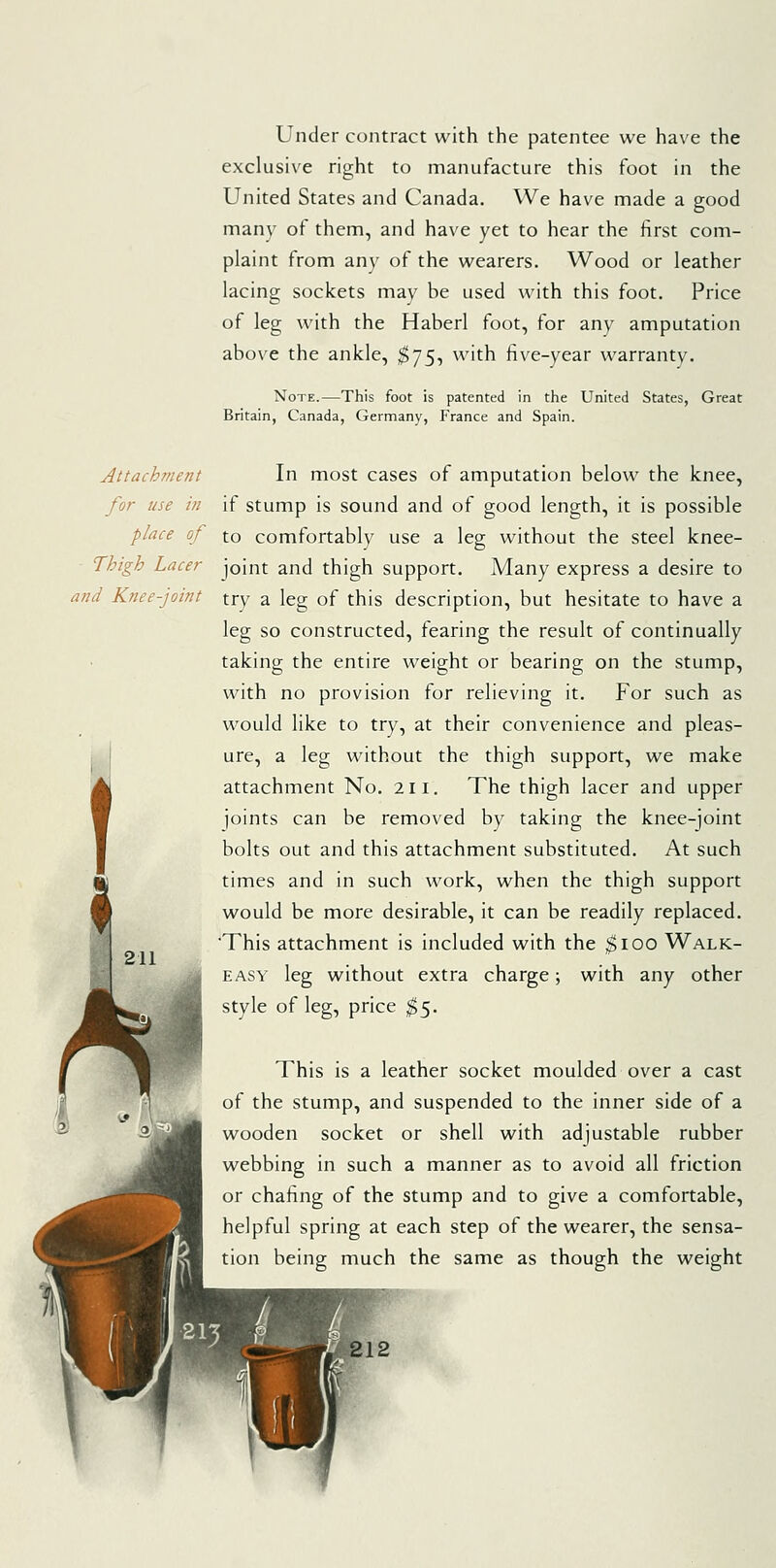 Under contract with the patentee we have the exclusive right to manufacture this foot in the United States and Canada. We have made a good many of them, and have yet to hear the first com- plaint from any of the wearers. Wood or leather lacing sockets may be used with this foot. Price of leg with the Haberl foot, for any amputation above the ankle, $]S-> with five-year warranty. Note.—This foot is patented in the United States, Great Britain, Canada, Germany, France and Spain. Attachment In most cases of amputation below the knee, for use in if stump is sound and of good length, it is possible place of to comfortably use a leg without the steel knee- Thigh Lacer joint and thigh support. Many express a desire to and Knee-joint try a leg of this description, but hesitate to have a leg so constructed, fearing the result of continually taking the entire weight or bearing on the stump, with no provision for relieving it. For such as would like to try, at their convenience and pleas- ure, a leg without the thigh support, we make attachment No. 211. The thigh lacer and upper joints can be removed by taking the knee-joint bolts out and this attachment substituted. At such times and in such work, when the thigh support would be more desirable, it can be readily replaced. This attachment is included with the ^loo Walk- easy leg without extra charge; with any other style of leg, price ^5. This is a leather socket moulded over a cast of the stump, and suspended to the inner side of a wooden socket or shell with adjustable rubber webbing in such a manner as to avoid all friction or chafing of the stump and to give a comfortable, helpful spring at each step of the wearer, the sensa- tion being much the same as though the weight 212