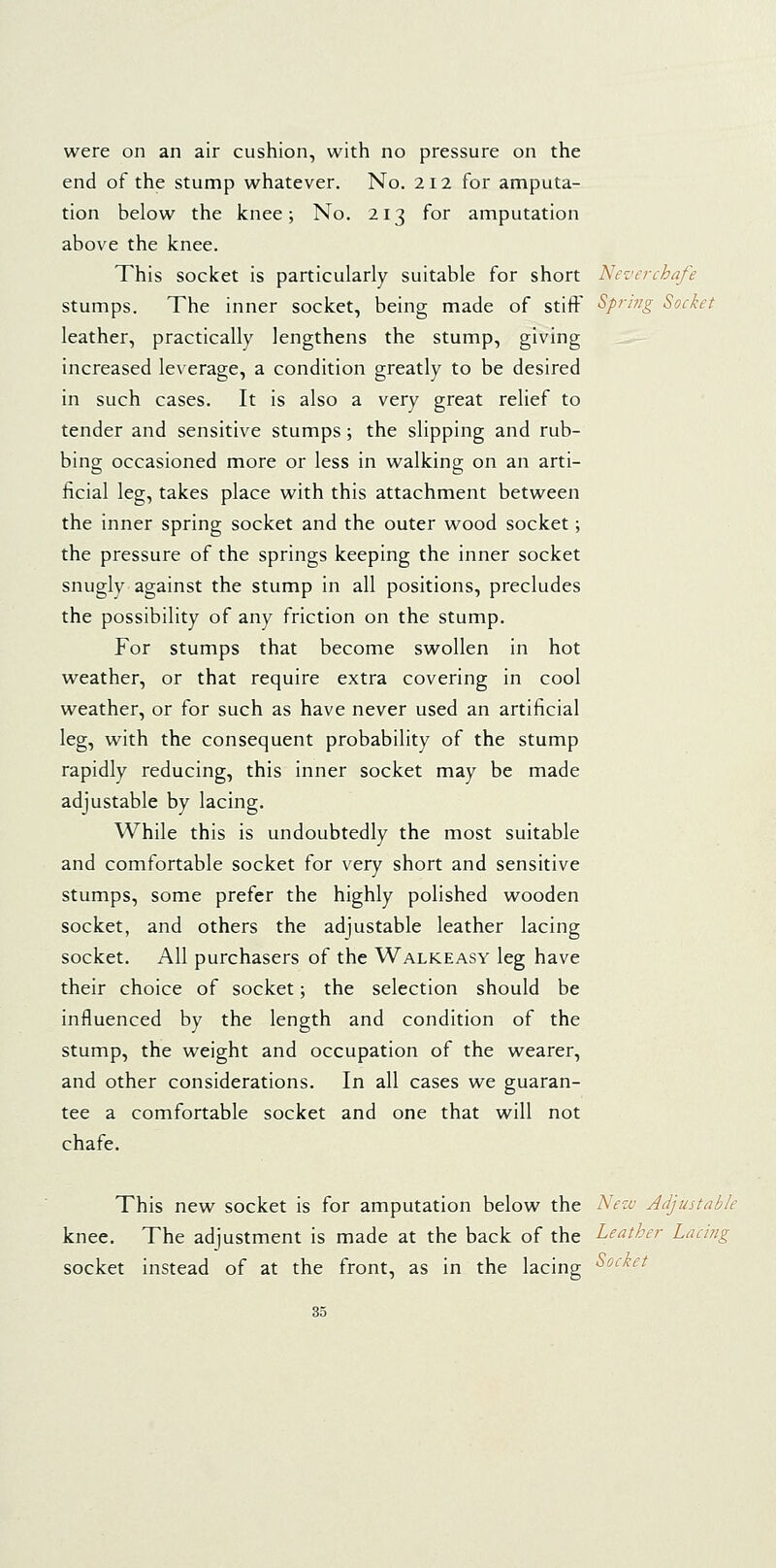 were on an air cushion, with no pressure on the end of the stump whatever. No. 212 for amputa- tion below the knee; No. 213 for amputation above the knee. This socket is particularly suitable for short Nez'erchafe stumps. The inner socket, being made of stiff Sprwg Socket leather, practically lengthens the stump, giving increased leverage, a condition greatly to be desired in such cases. It is also a very great relief to tender and sensitive stumps; the slipping and rub- bing occasioned more or less in walking on an arti- er to ficial leg, takes place with this attachment between the inner spring socket and the outer wood socket; the pressure of the springs keeping the inner socket snugly against the stump in all positions, precludes the possibility of any friction on the stump. For stumps that become swollen in hot weather, or that require extra covering in cool weather, or for such as have never used an artificial leg, with the consequent probability of the stump rapidly reducing, this inner socket may be made adjustable by lacing. While this is undoubtedly the most suitable and comfortable socket for very short and sensitive stumps, some prefer the highly polished wooden socket, and others the adjustable leather lacing socket. All purchasers of the Walkeasy leg have their choice of socket; the selection should be influenced by the length and condition of the stump, the weight and occupation of the wearer, and other considerations. In all cases we guaran- tee a comfortable socket and one that will not chafe. This new socket is for amputation below the New Adjustable knee. The adjustment is made at the back of the Leather Lacing socket instead of at the front, as in the lacing ^o<^'^^^