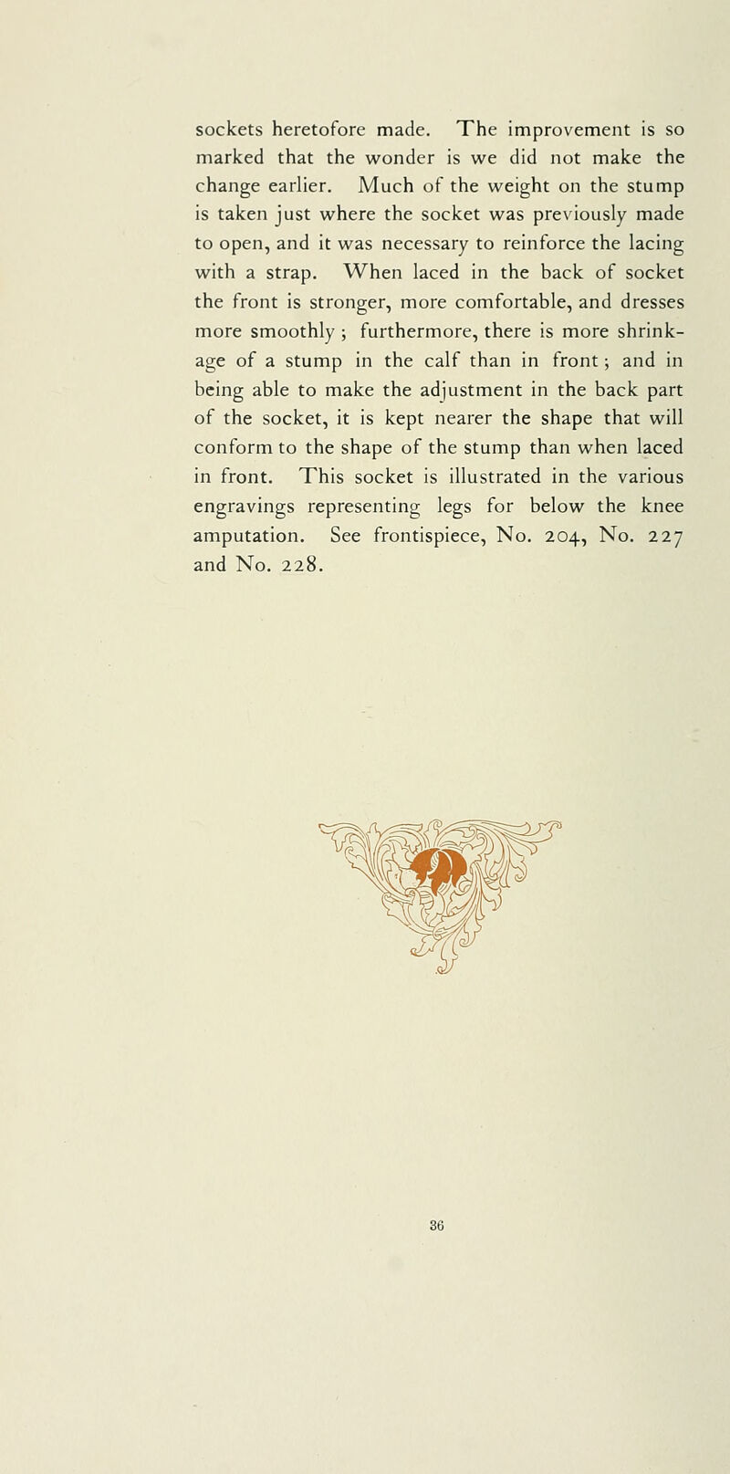 sockets heretofore made. The improvement is so marked that the wonder is we did not make the change earlier. Much of the weight on the stump is taken just where the socket was previously made to open, and it was necessary to reinforce the lacing with a strap. When laced in the back of socket the front is stronger, more comfortable, and dresses more smoothly ; furthermore, there is more shrink- age of a stump in the calf than in front; and in being able to make the adjustment in the back part of the socket, it is kept nearer the shape that will conform to the shape of the stump than when laced in front. This socket is illustrated in the various engravings representing legs for below the knee amputation. See frontispiece. No. 204, No. 227 and No. 228.