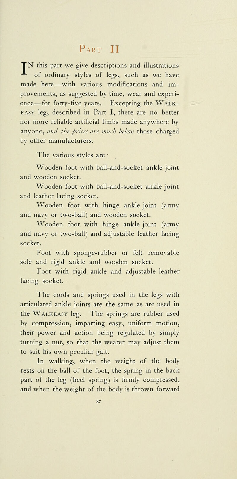 Part II TN this part we give descriptions and illustrations -*■ of ordinary styles of legs, such as we have made here—with various modifications and im- provements, as suggested by time, wear and experi- ence—for forty-five years. Excepting the Walk- easy leg, described in Part I, there are no better nor more reliable artificial limbs made anywhere by anyone, and the prices are much beloiv those charged by other manufacturers. The various styles are : Wooden foot with ball-and-socket ankle joint and wooden socket. Wooden foot with ball-and-socket ankle joint and leather lacing socket. Wooden foot with hinge ankle joint (army and navy or two-ball) and wooden socket. Wooden foot with hinge ankle joint (army and navy or two-ball) and adjustable leather lacing socket. Foot with sponge-rubber or felt removable sole and rigid ankle and wooden socket. Foot with rigid ankle and adjustable leather lacing socket. The cords and springs used in the legs with articulated ankle joints are the same as are used in the Walkeasy leg. The springs are rubber used by compression, imparting easy, uniform motion, their power and action being regulated by simply turning a nut, so that the wearer may adjust them to suit his own peculiar gait. In walking, when the weight of the body rests on the ball of the foot, the spring in the back part of the leg (heel spring) is firmly compressed, and when the weight of the body is thrown forward