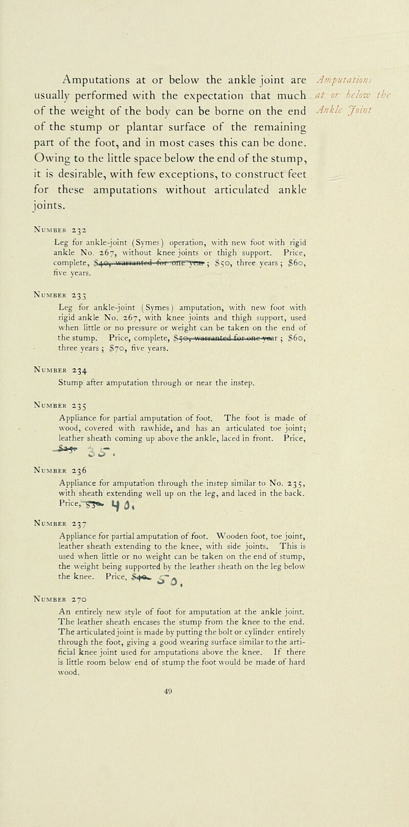 Amputations at or below the ankle joint are Arfiputations usually performed with the expectation that much d/ or belozv the of the weight of the body can be borne on the end Ankle Joint of the stump or plantar surface of the remaining part of the foot, and in most cases this can be done. Owing to the little space below the end of the stump, it is desirable, with few exceptions, to construct feet for these amputations without articulated ankle joints. Number 232 Leg for ankle-joint (Symes) operation, with new foot with rigid ankle No. 267, without knee joints or thigh support. Price, complete, ^4fa; uniimiLud foi luTl'^lji'; I^SO, three years; $60, five years. Number 233 Leg for ankle-joint (^Symes) amputation, with new foot with rigid ankle No. 267, with knee joints and thigh support, used when little or no pressure or weight can be taken on the end of the stump. Price, complete, g.501 warriiintrrl frnrnnr ^mAx ; $60, three years ; $70, five years. Number 234 Stump after amputation through or near the instep. Number 235 Appliance for partial amputation of foot. The foot is made of wood, covered with rawhide, and has an articulated toe joint; leather sheath coming up above the ankle, laced in front. Price, -^*^ . .r. Number 236 Appliance for amputation through the instep similar to No. 235, with sheath extending well up on the leg, and laced in the back. Price,-^?*, l| ^, Number 237 Appliance for partial amputation of foot. Wooden foot, toe joint, leather sheath extending to the knee, with side joints. This is used when little or no weight can be taken on the end of stump, the weight being supported by the leather sheath on the leg below the knee. Price, $^«w ^a Number 270 An entirely new style of foot for amputation at the ankle joint. The leather sheath encases the stump from the knee to the end. The articulated joint is made by putting the bolt or cylinder entirely through the foot, giving a good wearing surface similar to the arti- ficial knee joint used for amputations above the knee. If there is little room below end of stump the foot would be made of hard wood.