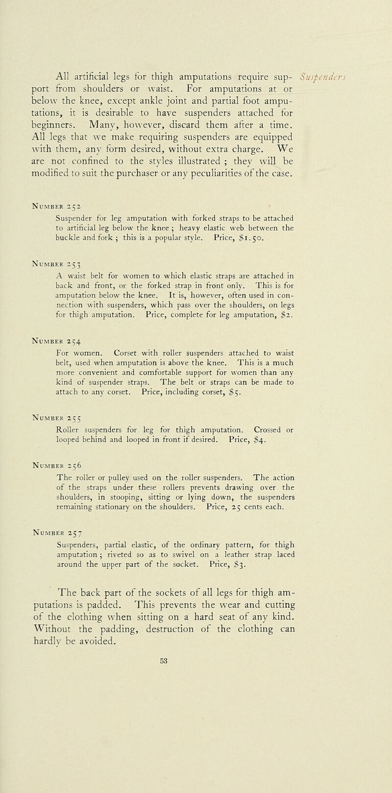 All artificial legs for thigh amputations require sup- Suspe/iders port from shoulders or waist. For amputations at or below the knee, except ankle joint and partial foot ampu- tations, it is desirable to have suspenders attached for beginners. Manv, however, discard them after a time. All legs that we make requiring suspenders are equipped with them, anv form desired, without extra charge. We are not confined to the styles illustrated ; they will be modified to suit the purchaser or any peculiarities of the case. Number 252 Suspender for leg amputation with forked straps to be attached to artificial leg below the knee 5 heavy elastic web between the buckle and fork ; this is a popular style. Price, ^1.50. Number 253 A waist belt for women to which elastic straps are attached in back and front, or the forked strap in front only. This is for amputation below the knee. It is, however, often used in con- nection with suspenders, which pass over the shoulders, on legs for thigh amputation. Price, complete for leg amputation, ^2. Number 254 For women. Corset with roller suspenders attached to waist belt, used when amputation is above the knee. This is a much more convenient and comfortable support for women than any kind of suspender straps. The belt or straps can be made to attach to any corset. Price, including corset, ^5. Number 255 Roller suspenders for leg for thigh amputation. Crossed or looped behind and looped in front if desired. Price, ^4. Number 256 The roller or pulley used on the roller suspenders. The action of the straps under these rollers prevents drawing over the shoulders, in stooping, sitting or lying down, the suspenders remaining stationary on the shoulders. Price, 25 cents each. Number 257 Suspenders, partial elastic, of the ordinary pattern, for thigh amputation 5 riveted so as to swivel on a leather strap laced around the upper part of the socket. Price, $3. The back part of the sockets of all legs for thigh am- putations is padded. This prevents the wear and cutting of the clothing when sitting on a hard seat of any kind. Without the padding, destruction of the clothing can hardly be avoided.