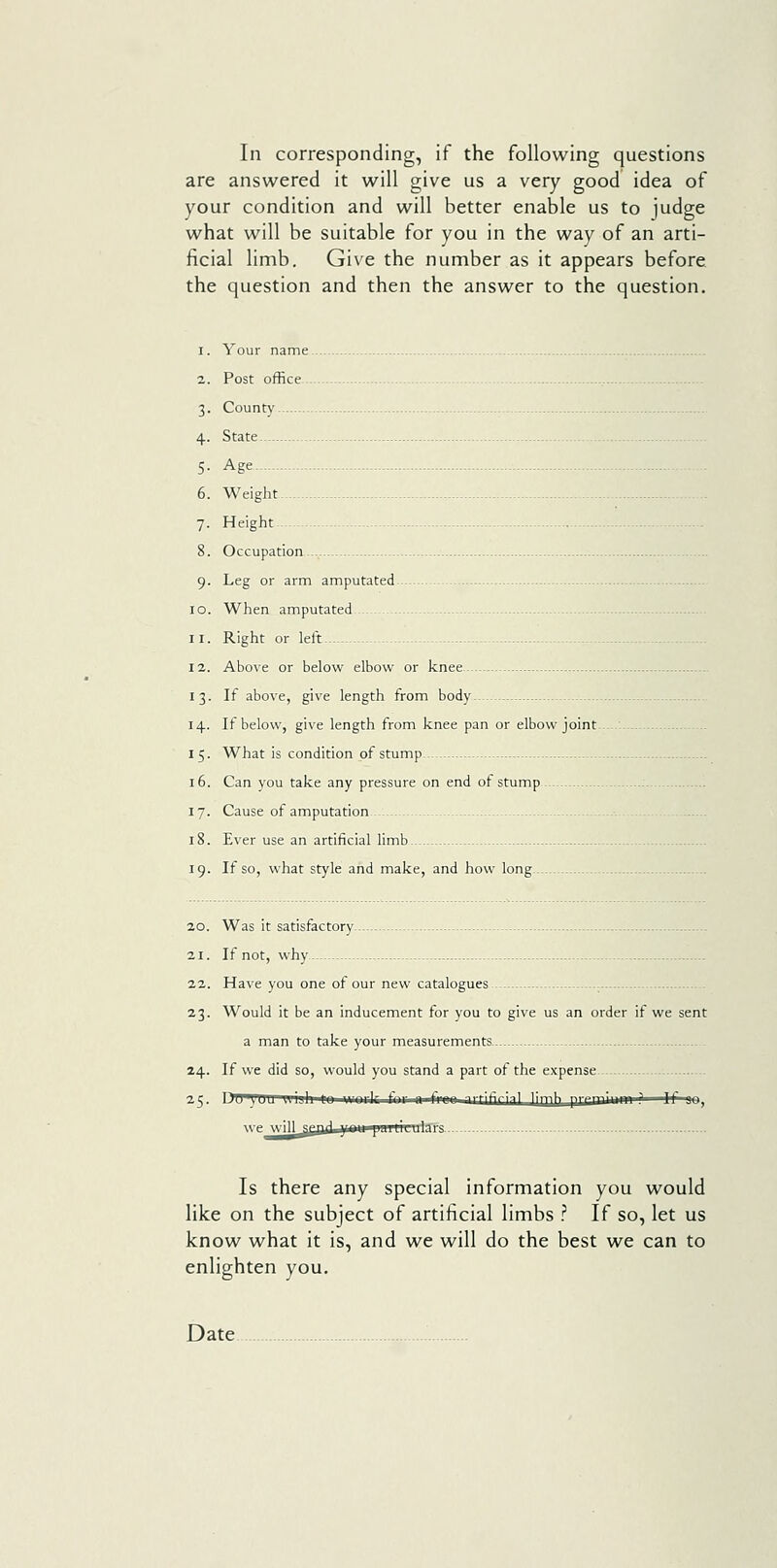 In corresponding, if the following questions are answered it will give us a very good idea of your condition and will better enable us to judge what will be suitable for you in the way of an arti- ficial limb. Give the number as it appears before the question and then the answer to the question. 1. Your name 2. Post office 3. Countv 4. State 5- Age 6. Weight- -- - 7. Height -- 8. Occupation 9. Leg or arm amputated 10. When amputated - .- 11. Right or kit - - 12. Above or below elbow or knee 13. If above, give length from body 14. If below, give length from knee pan or elbow joint. 15. What is condition of stump — 16. Can you take any pressure on end of stump 17. Cause of amputation 18. Ever use an artificial limb - 19. If so, what style and make, and how long..- 20. Was it satisfactory 21. If not, why.-- 22. Have you one of our new catalogues 23. Would it be an inducement for you to give us an order if we sent a man to take your measurements 24. If we did so, would you stand a part of the expense 25. ^^  ' ' ■■■r.vl- <-n.. ,1 t-..nn -^■■'-ifjfj;i 1 1 irp[^ prpmlLMM 1 ^*' ' J we wil^gaiijiaw paiULLriSfa Is there any special information you would like on the subject of artificial limbs ? If so, let us know what it is, and we will do the best we can to enlighten you. Date