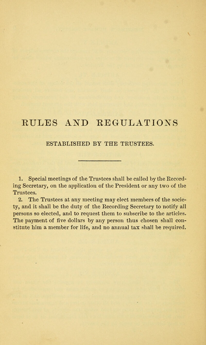 EULES A:^rD EEGULATIO^S ESTABLISHED BY THE TRUSTEES. 1. Special meetings of tlie Trustees shall be called by the Record- ing Secretary, on the application of the President or any two of the Trustees. 2. The Trustees at any meeting may elect members of the socie- ty, and it shall be the duty of the Recording Secretary to notify all persons so elected, and to request them to subscribe to the articles. The payment of five dollars by any person thus chosen shall con- stitute him a member for life, and no annual tax shall be required.