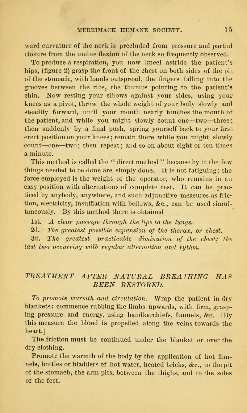 ward curvature of the neck is precluded from pressure and partial closure from the undue flexion of the neck so frequently observed. To produce a respiration, you now kneel astride the patient's hips, (figure 2) grasp the front of the chest on both sides of the pit of the stomach, with hands outspread, the fingers falling into the grooves between the ribs, the thumbs pointing to the patient's chin. Now resting your elbows against your sides, using your knees as a pivot, throw the whole weight of your body slowly and steadily forward, until your mouth nearly touches the mouth of the patient, and while you might slowly count one—two—three; then suddenly by a final push, spring yourself back to your first erect position on your knees; lemain there while you might slowly count—one—two; then repeat; and so on about eight or ten times a minute. This method is called the  direct method  because by it the few things needed to be done are simply done. It is not fatiguing; the force employed is the weight of the operator, who remains in an easy position with alternations of complete rest. It can be prac- ticed by anybody, anywhere, and such adjunctive measures as fric- tion, electricity, insufflation with bellows, &c., can be used simul- taneously. By this method there is obtained 1st. A clear passage through the lips to the lungs. 2d. The greatest possible expansion of the thorax, or chest. 3d. The greatest practicable diminution of the chest; the last two occurring wilh regular alternation and rythm. TREATMENT AFTER NATURAL BREA IHING HAS BEEN RESTORED. To promote warmth and circulation. Wrap the patient in dry blankets: commence rubbing the limbs upwards, with firm, grasp- ing pressure and energy, using handkerchiefs, flannels, &c. [By this measure the blood is propelled along the veins towards the heart.] The friction must be continued under the blanket or over the dry clothing. Promote the warmth of the body by the application of hot flan- nels, bottles or bladders of hot water, heated bricks, &c., to the pit of the stomach, the arm-pits, between the thighs, and to the soles of the feet.