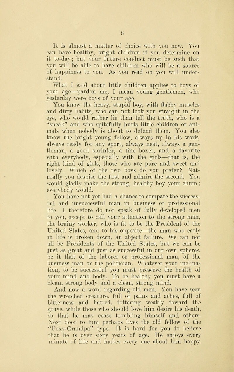 It is almost a matter of choice with you now. You can have healthy, bright children if you determine on it to-day; but 5^our future conduct must be such that you will be able to have children who will be a source of happiness to you. As you read on you will under- stand. What I said about little children applies to boys of your age—pardon me, I mean young gentlemen, who yesterday were boys of your age. You know the heavy, stupid boy, with flabby muscles and dirty habits, who can not look you straight in the eye, who would rather lie than tell the truth, who is a sneak and who spitefully hurts little children or ani- mals when nobody is about to defend them. You also know the bright young fellow, always up in his work, always ready for any sport, always neat, always a gen- tleman, a good sprinter, a fine boxer, and a favorite with everybody, especially with the girls—that is, the right kind of girls, those who are pure and sweet and lovely. Which of the two boys do you prefer? Nat- urally you despise the first and admire the second. You would gladly make the strong, health}^ boy your chum; everybody would. You have not yet had a chance to compare the success- ful and unsuccessful man in business or professional life. I therefore do not speak of fully developed men to you, except to call your attention to the strong man, the brainy worker, who is fit to be the President of the United States, and to his opposite—the man who early in life is broken down, an abject failure. We can not all be Presidents of the United States, but we can be just as great and just as successful in our own spheres, be it that of the laborer or professional man, of the business man or the politician. Whatever your inclina- tion, to be successful you must preserve the health of your mind and body. To be healthy you must have a clean, strong body and a clean, strong mind. And now a word regarding old men. You have seen the wretched creature, full of pains and aches, full of bitterness and hatred, tottering weakly toward the grave, while those who sliould love him desire his death, so that he may cease troubling himself and others. jSText door to him perhaps lives the old fellow of the Foxy-Grandpa type. It is hard for you to believe that he is over sixty years of age. He enjoys every minute of life and makes every one about him happy.