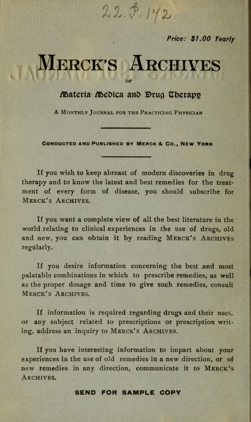 %1 ^ //^. Price: $U00 Yeariy Mercks Archives OF /nbaterla /iReMca anD Drug a:bei:api3 A Monthly Journal for the Practicing Physician Conducted and published by Merck & Co., New York If you wish to keep abreast of modern discoveries in drug therapy and to know the latest and best remedies for the treat- ment of every form of disease, you should subscribe for Merck's Archives. If you want a complete view of all the best literature in the world relating to clinical experiences in the use of drugs, old and new, you can obtain it by reading Merck's Archives regularly. If you desire information concerning the best and most palatable combinations in which to prescribe remedies, as well as the proper dosage and time to give such remedies, consult Merck's Archives. If information is required regarding drugs and their uses, or any subject related to prescriptions or prescription writ- ing, address an inquiry to Merck's Archives. If you have interesting information to impart about your experiences in the use of old remedies in a new direction, or of new remedies in any direction, communicate it to Merck's Archives. SEND FOR SAMPLE COPY