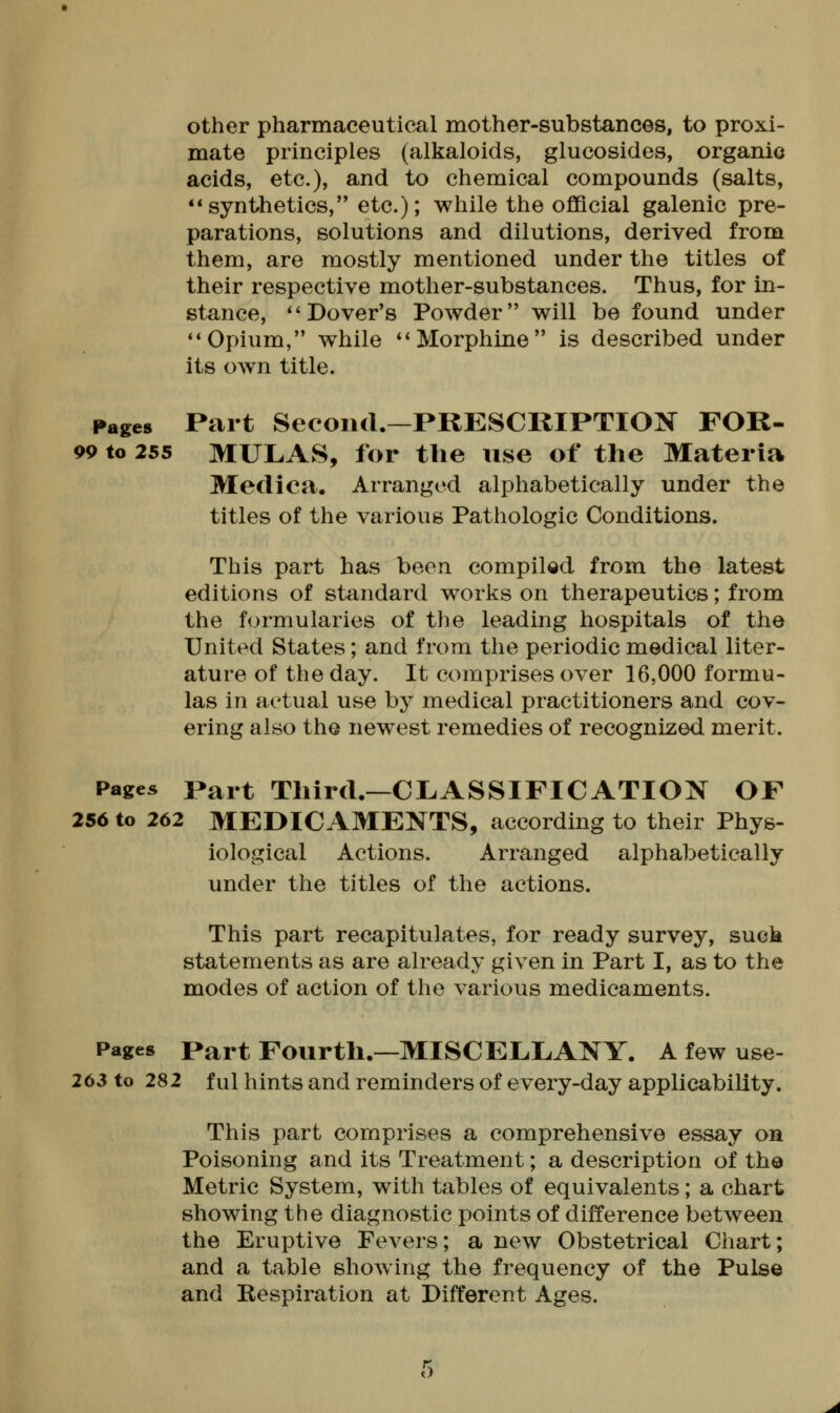 other pharmaceutical mother-substances, to proxi- mate principles (alkaloids, glucosides, organic acids, etc.), and to chemical compounds (salts, synthetics, etc.); while the official galenic pre- parations, solutions and dilutions, derived from them, are mostly mentioned under the titles of their respective mother-substances. Thus, for in- stance, Dover's Powder will be found under Opium, while Morphine is described under its own title. Pages Part Second.—PKESCKIPTION FOR- 99 to 255 MUL.AS, for the use of the Materia Medica. Arranged alphabetically under the titles of the various Pathologic Conditions. This part has been compiled from the latest editions of standard works on therapeutics; from the formularies of the leading hospitals of the United States; and from the periodic medical liter- ature of the day. It comprises over 16,000 formu- las in actual use by medical practitioners and cov- ering also the newest remedies of recognized merit. Pages Part Third.—CLASSIFICATION OF 256 to 262 MEDICAMENTS, according to their Phys- iological Actions. Arranged alphabetically under the titles of the actions. This part recapitulates, for ready survey, suck statements as are already given in Part I, as to the modes of action of the various medicaments. Pages Part Fourth.—MISCELLANY. A few use- 263 to 282 ful hints and reminders of every-day applicability. This part comprises a comprehensive essay on Poisoning and its Treatment; a description of the Metric System, with tables of equivalents; a chart showing the diagnostic points of difference between the Eruptive Fevers; a new Obstetrical Chart; and a table showing the frequency of the Pulse and Kespiration at Different Ages.