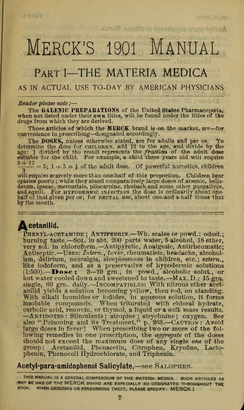 MERCK'S 1901 Manual Part I—THE MATERIA MEDICA AS IN ACTUAL USE TO-DAY BY AMERICAN PHYSICIANS Reader please note :— The GALENIC PREPARATIONS of the United States Pharmacopoeia, when not listed under their own titles, will be found under the titles of the drugs from which they are derived. Those articles of which the MERCK brand is on the market, are—for convenience in prescribing—designated accordingly. The DOSES, unless otherwise stated, are for adults and per os. To determine the dose for children, add 12 to the at»e, and divide by the age; 1 divided by tho result represents the fraction of the adult dose suitable for the child. For example, a child three years old will require 3 4-12 y =5; 1-^-5 = ^ of the adult dose. Of powerful narcotics, children will require scarcely more tlan one-half of this proportion. Children bear opiates poorly; while they stand comparaiiveiy large doses of arsenic, bella- donna, ipecac, mercurials, pilocarpine, rhubarb and some other purgatives, and squill. For hypodermic injkction the dose is ordinarily about one- half of that given per os; for RECTAL use, about one-and a-half times that by the mouth. /^cetanilid. Phenyl-ACETAMTDE ; Antifebrin.—Wh. scales or powd.; odorl.; burning taste.—Sol. in abt. 200 parts water, 5 alcohol, 18 ether, very sol. in chloroform.—Antipyretic, Analgesic, Antirheumatic; Antiseptic.—Uses: Intern.^ fever, rheumatism, headache, alcohol- ism, delirium, neuralgia, sleeplessness in children, etc.; extern.^ like iodoform, and as a preservative of hypodermic solutions (1:500).—I>ose : 3—10 grn., in powd., alcoholic solut., or hot water cooled down and sweetened to taste.—Max. D.: 15 grn. single, 60 grn. daily.—Incompatibles: With nitrous ether acet- anilid yields a solution becoming yellow, then red, on standing. With alkali bromides or iodides, in aqueous solution, it forms insoluble compounds. When triturated with chloral hydrate, carbolic acid, resorcin, or thymol, a liquid or a soft mass results. —Antidotes : Stimulants ; atropine ; strychnine ; oxygen. See also Poisoning and its Treatment, p. 263.—Caution : Avoid large doses in fever ! When prescribing two or more of the fol- lowing remedies in one prescription, the aggregate of the doses should not exceed the maximum dose of any single one of the group: Acetanilid, Phenacetin, Citrophen, Kryofine, Lacto- phenin, PhenocoU Hydrochlorate, and Triphenin. Acetyl-para-amidophenol Salicylate,—see Salophen. THIS MANUAL IS A GENERAL COMPENDIUM OF THE MATERIA MEDICA. 8UCH ARTICLES AS MAYBE HAD OF THE MERCK BRAND ARE ESPECIALLY SO DESIGNATED THROUGHOUT THE BOOK. WHEN ORDERING OR PRESCRIBING thee::, PLEASE SPECIFY; MERCK I