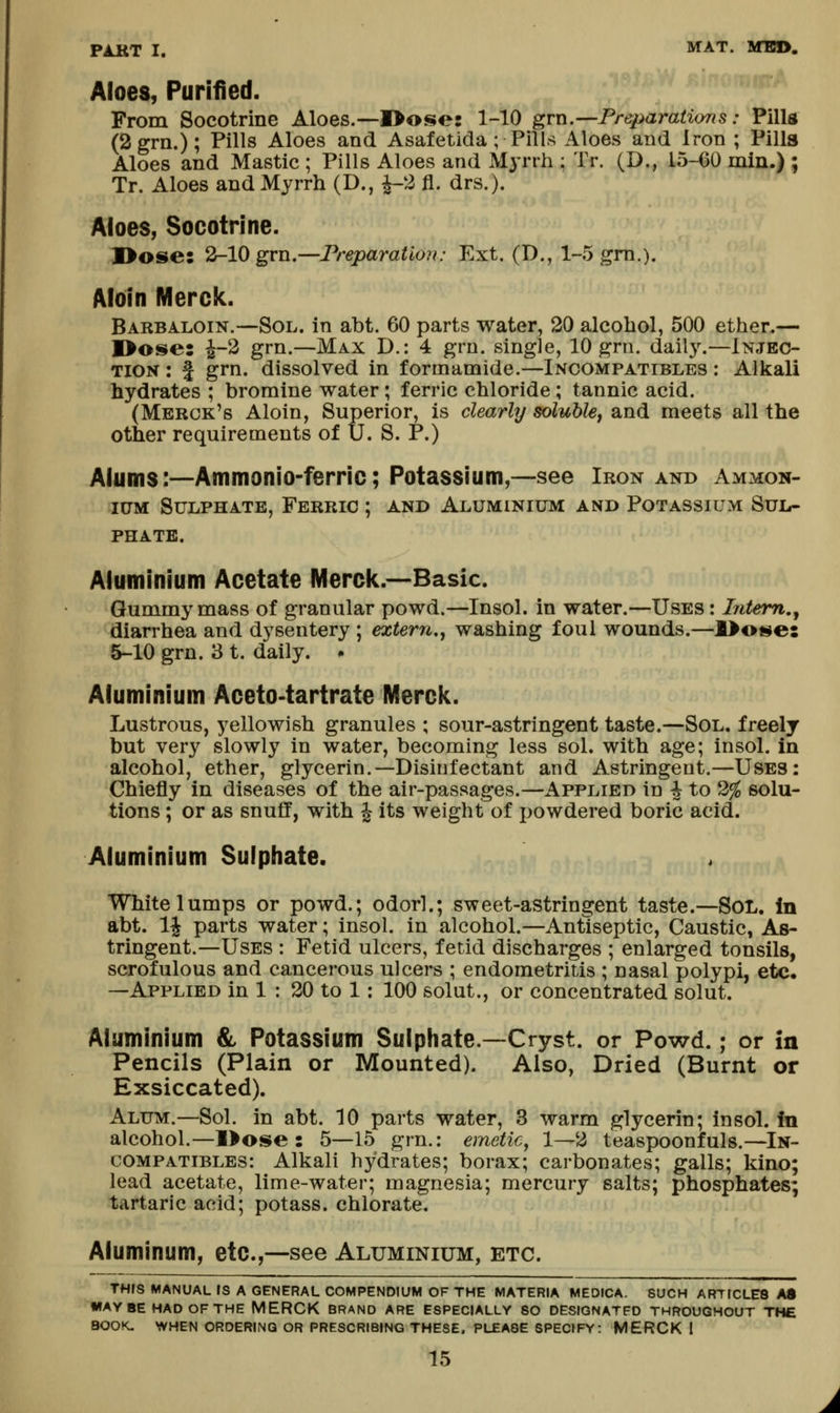 Aloes, Purified. From Socotrine Aloes.--I>ose: 1-10 grn.—Preparations: Pilla (2grii.); Pills Aloes and Asafetida ; Pills Aloes and Iron ; Pills Aloes and Mastic ; Pills Aloes and Myrrh ; Tr. (D., 15-60 min.) ; Tr. Aloes and Myrrh (D., ^2 fl. drs.). Aloes, Socotrine. I>ose: 2-10 grn.—Preparation: Ext. (D., 1-5 gm.). Aloin Merck. Barbaloin.—Sol. in abt. 60 parts water, 20 alcohol, 500 ether.— I>ose: ^-2 grn.—Max D.: 4 gru. single, 10 grn. daily.—Injec- tion : I grn. dissolved in formamide.—Incompatibles ; Alkali hydrates ; bromine water; ferric chloride; tannic acid. (Merck's Aloin, Superior, is clearly solublCf and meets all the other requirements of U. S. P.) Alums:—Ammonio-ferric; Potassium,—see Iron and Ammon- ium Sulphate, Ferric ; and Aluminium and Potassium Sul- phate. Aluminium Acetate IVIerclc.—Basic. Gummy mass of granular powd.—Insol. in water.—Uses : Intent,, diarrhea and dysentery ; extern,, washing foul wounds.—l>ot!»e: 5-10 grn. 3 t. daily. • Aluminium Aceto-tartrate Merely. Lustrous, yellowish granules ; sour-astringent taste.—Sol, freely but very slowly in water, becoming less sol. with age; insol. in alcohol, ether, glycerin.—Disinfectant and Astringent.—Uses: Chiefly in diseases of the air-passages.—Applied in | to 2% solu- tions ; or as snuff, with ^ its weight of i)Owdered boric acid. Aluminium Sulphate. White lumps or powd.; odorl.; sweet-astringent taste.—SoL. In abt. 1^ parts water; insol. in alcohol.—Antiseptic, Caustic, As- tringent.—Uses : Fetid ulcers, fetid discharges ; enlarged tonsils, scrofulous and cancerous ulcers ; endometritis ; nasal polypi, etc* —Applied in 1 : 20 to 1: 100 solut., or concentrated solut. Aluminium & Potassium Sulphate.—Cryst. or Powd.; or in Pencils (Plain or Mounted). Also, Dried (Burnt or Exsiccated). Alum.—Sol. in abt. 10 parts water, 3 warm glycerin; insol. in alcohol.—l>ose : 5—15 grn.: emetic^ 1—2 teaspoonfuls.—In- compatibles: Alkali hydrates; borax; carbonates; galls; kino; lead acetate, lime-water; magnesia; mercury salts; phosphates; tartaric acid; potass, chlorate. Aluminum, etc.,—see Aluminium, etc. THIS MANUAL IS A GENERAL COMPENDIUM OF THE MATERIA MEDICA. SUCH ARTICLES AS WAY BE HAD OF THE MERCK BRAND ARE ESPECIALLY SO DESIGNATED THROUGHOUT THE BOOK. WHEt< ORDERING OR PRESCRIBING THESE. PLEASE SPECIFY: MERCK 1