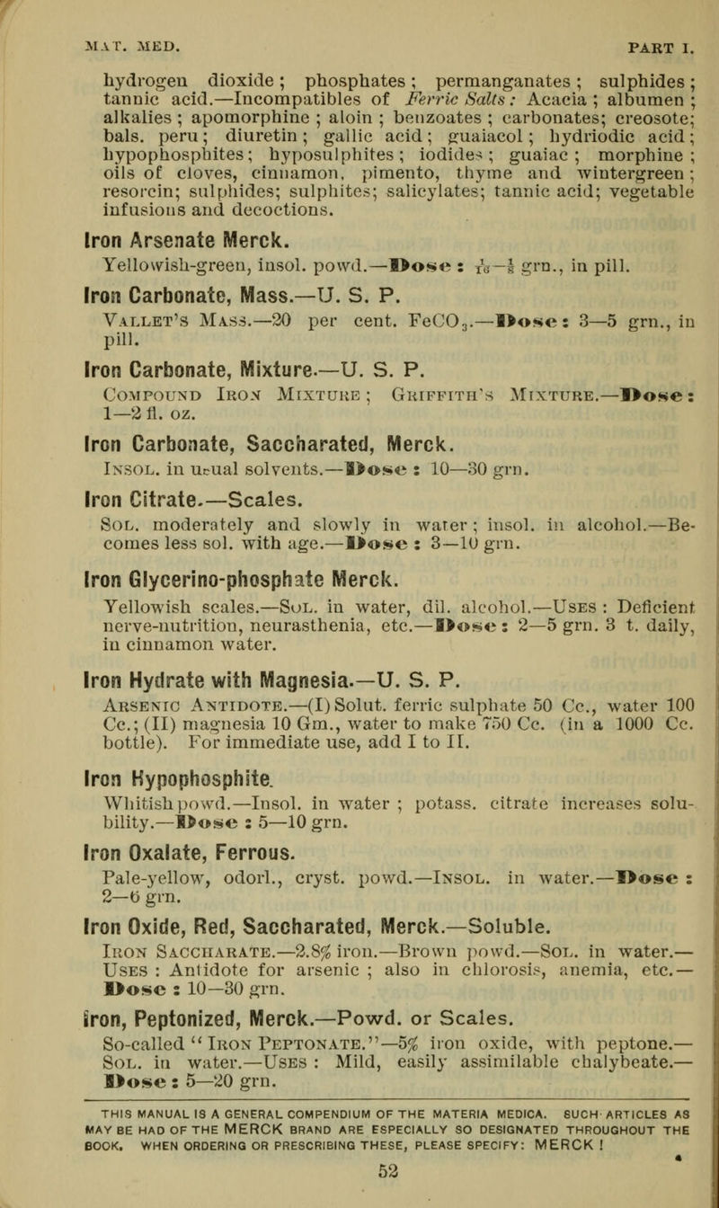 hydrogen dioxide ; phosphates; permanganates ; sulphides; tannic acid.—Incompatibles of Feri^ic Salts: Acacia; albumen; alkalies ; apomorphine ; aloin ; benzoates ; carbonates; creosote; bals. peru; diuretin; gallic acid; jjuaiacol; hydriodic acid; hypophosphites; hyposulphites; iodides; guaiac ; morphine; oils of cloves, cinnamon, pimento, thyme and wiutergreen; resorcin; sulphides; sulphites; salicylates; tannic acid; vegetable infusions and decoctions. Iron Arsenate Merck. Yellowish-green, insol. powd.—l>o$i>e : le—I grn., in pill. Iron Carbonate, Mass.—U. S. P. Vallet's Mass.—20 per cent. FeCOa.—l>o«e: ^—^ grn., in pill. Iron Carbonate, Mixture.—U. S. P. Compound Iron Mixture; Griffith's Mixture.—]>o«$e: 1—2 fl. oz. Iron Carbonate, Saccharated, Merck. Insol. in Ucual solvents.—l>ose : 10—30 grn. Iron Citrate.—Scales. Sol. moderately and slowly in water ; insol. in alcohol.—Be- comes less sol. with age.—l>os!>e : 3—10 grn. Iron Glycerino-phosphate Merck. Yellowish scales.—Sol. in water, dil. alcohol.—Uses : Deficient nerve-nutrition, neurasthenia, etc.—l>o«>»e : 2—5 grn. 3 t. daily, in cinnamon water. Iron Hydrate with Magnesia.—U. S. P. Arsenic Antidote.—(I)Solut. ferric sulphate 50 Cc, water 100 Cc; (II) magnesia 10 Gm., water to make 750 Cc. (in a 1000 Cc. bottle). For immediate use, add I to II. Iron Hypophosphite. Whitish powd,—Insol. in water ; potass, citrate increases solu- bility.—l^ose : 5—10 grn. Iron Oxalate, Ferrous. Pale-yellow, odorl., cryst. powd.—Insol. in water.—l>ose : 2—b grn. Iron Oxide, Red, Saccharated, Merck.—Soluble. Iron Saccharate.—2.8^ iron.—Brown powd.—Sol. in water.— Uses : Antidote for arsenic ; also in chlorosis, anemia, etc.— l>Oi^c: 10-30 grn. Sron, Peptonized, Merck.—Powd. or Scales. So-called'* Iron PeptonATE.—5^ iron oxide, with peptone.— Sol. in water.—Uses : Mild, easily assimilable chalybeate.— l>ose : 5—20 grn. THIS MANUAL IS A GENERAL COMPENDIUM OF THE MATERIA MEDICA. 8UCH ARTICLES AS MAYBE HAD OF THE MERCK BRAND ARE ESPECIALLY SO DESIGNATED THROUGHOUT THE BOOK, WHEN ORDERING OR PRESCRIBING THESE, PLEASE specify: MERCK!